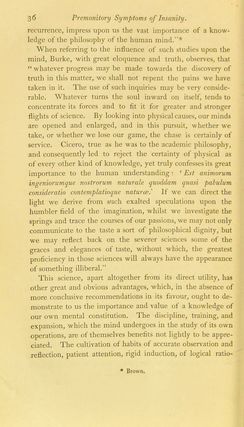 recurrence, impress upon us the vast importance of a know- ledge of tlie pliilosophy of tlie human mind.* When referring to the influence of such studies upon the mind. Burke, with great eloquence and truth, observes, that  whatever progress may be made towards the discovery of truth in this matter, we shall not repent the pains we have taken in it. The use of such inquiries may be very conside- rable. Whatever turns the soul inward on itself, tends to concentrate its forces and to fit it for greater and stronger flights of science. By looking into physical causes, our minds are opened and enlarged, and in this pursuit, whether we take, or whether we lose our game, the chase is certainly of service. Cicero, true as he was to the academic philosophy, and consequently led to reject the certainty of physical as of every other kind of knowledge, yet truly confesses its great importance to the human understanding; ' Est animorum ingeniorumque nostrorum naturale quoddam quasi pabulum consideratio contemplatioque naturae.' If we can direct the light we derive from such exalted speculations upon the humbler field of the imagination, whilst we investigate the springs and trace the courses of our passions, we may not only communicate to the taste a sort of philosophical dignity, but we may reflect back on the severer sciences some of the graces and elegances of taste, without which, the greatest proficiency in those sciences will always have the appearance of something illiberal. This science, apart altogether froni its direct utility, has other great and obvious advantages, which, in the absence of more conclusive recommendations in its favour, ought to de- monstrate to us the importance and value of a knowledge of our own mental constitution. The discipline, training, and expansion, which the mind undergoes in the study of its own operations, are of themselves benefits not lightly to be appre- ciated. The cultivation of habits of accurate observation and reflection, patient attention, rigid induction, of logical ratio-