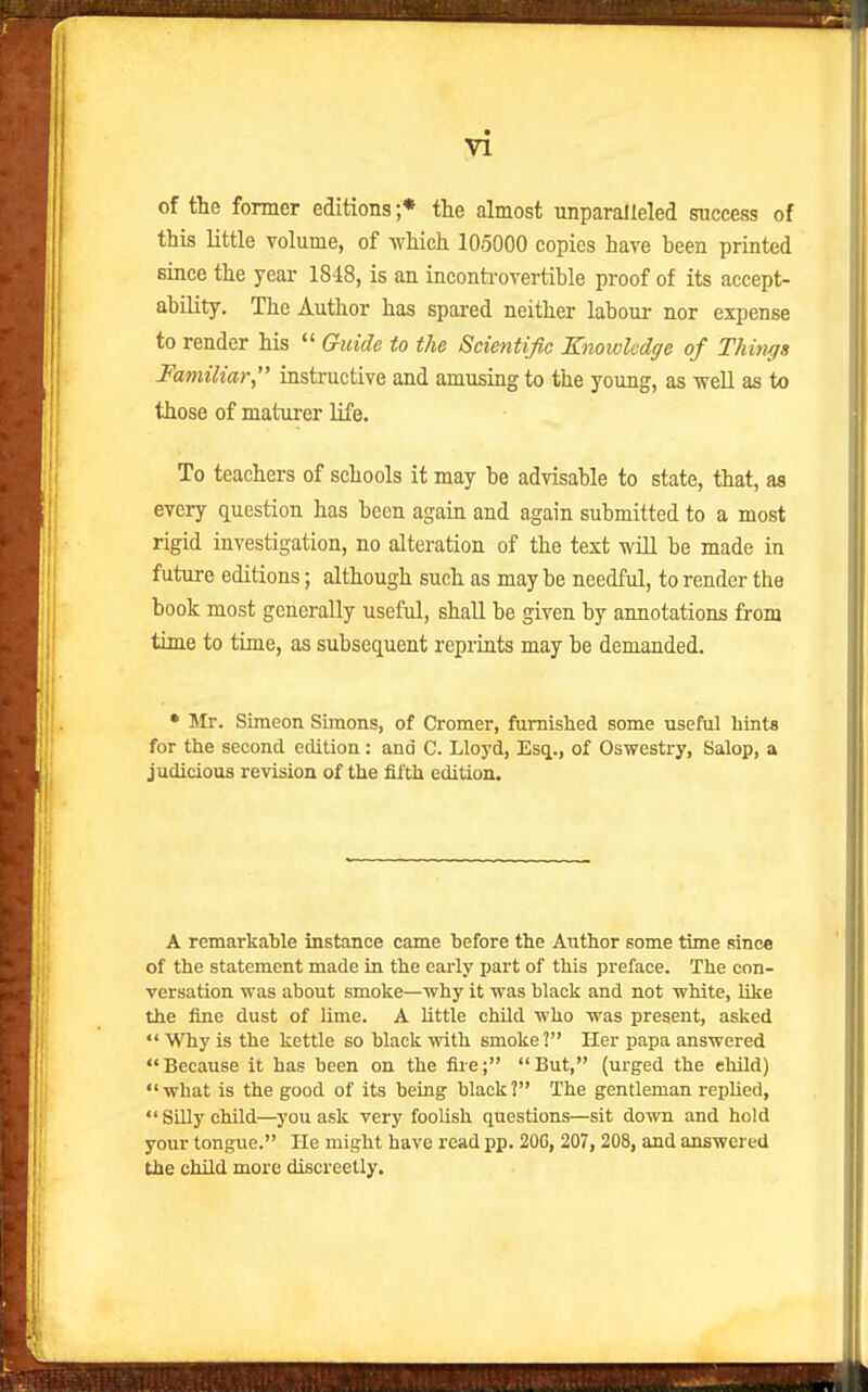 of the fomer editions ;* the almost unparalleled success of this little volume, of which 105000 copies have heen printed since the year 1848, is an inconti-overtible proof of its accept- ability. The Author has spared neither labour nor expense to render his  G-uide to the Scientific Knowledge of Things Familiar instructive and amusing to the young, as well as to those of maturer life. To teachers of schools it may be advisable to state, that, as every question has been again and again submitted to a most rigid investigation, no alteration of the text -will be made in future editions; although such as may be needful, to render the book most generally useful, shall be given by annotations from time to time, as subsequent reprints may be demanded. • Mr. Simeon Simons, of Cromer, fumislied some useful hints for the second edition: and C. Lloyd, Esq., of Oswestry, Salop, a judicious revision of the fifth edition. A remarkable instance came before the Atithor some time since of the statement made in the early part of this preface. The con- versation was about smoke—why it was black and not white, like the fine dust of lime. A little child who was present, asked  Why is the kettle so black with smoke 2 Her papa answered Because it has been on the fire; But, (urged the ehild) what is the good of its being black? The gentleman rephed,  Silly child—you ask very foolish questions—sit down and hold your tongue. He might have read pp. 20C, 207,208, and answered the child more discreetly.