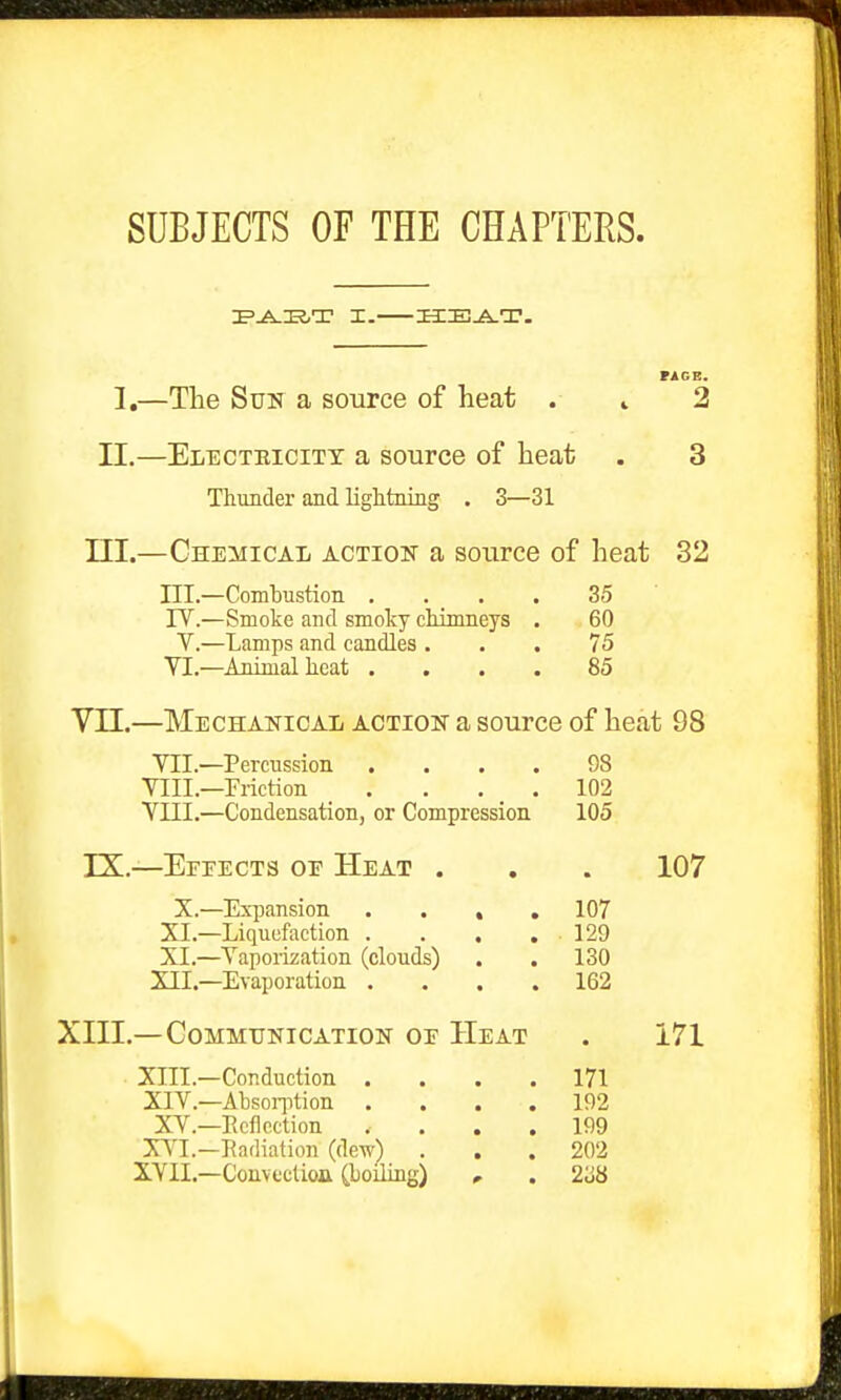 SUBJECTS OF THE CHAPTERS. I.—The Sun a source of heat (AGE. 2 II.—Electbicitt a source of heat . 3 Thunder and lightning . 3—31 III.—Chemical action a source of heat 32 III.—Combustion .... 35 rV.—Smoke and smoky chimneys . 60 V.—Lamps and candles ... 75 VI.—Animal heat .... 85 Vn.—Mechanical action a source of heat 98 VII.—Percussion .... 98 VIII.—Priction .... 102 VIII.—Condensation, or Compression 105 IX.—Efeects oe Heat . . . 107 X.—Expansion .... 107 SI.—Liquefaction . . . ,129 XL—Vapoiization (clouds) . . 130 XII.—Evaporation .... 162 XIII.—Communication of Heat . 171 XIII. —Conduction .... 171 XIV. —Absoiiition .... 192 XV.—Ecflection .... 199 XV'L—Radiation (dew) . . . 202 XVII.—Convcctioa Choiling) , . 2'M