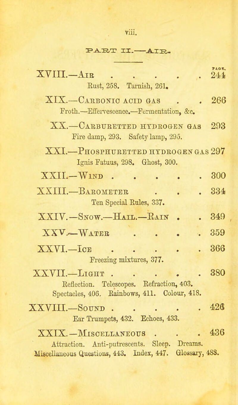 Tiii. XYIII.—AiE . . . . ,. 244 Eust, 258. Tarnish, 261, XIX.—Caebonio aoid &as . . 266 Froth.—EffeiTescence.—Fermentation, &c. XX.—OaRBURETTED HTDBOQ-ESr GAS 203 Fire damp, 293. Safety lamp, 295. XXI. PhOSPHUEETTED HTBEOaEN GAS 297 Ignis Fatuus, 298. Ghost, 300. XXII.—Wind 300 XXIII. —Barometer . . . 334 Ten Special Rules, 337. XXIV. —Snow.—Hail.—Rain . . 349 , XXV.^Wateb . . . .359 XXVI.—Ice 366 Freezing mistui'es, 377. XXVII.—Light 380 EeHection. Telescopes. Eefraction, 403. Spectacles, 406. Eainbows, 411. Colour, 418. XXVIII.—Sound 428 Ear Tnimpets, 432. Echoes, 433. XXIX.—Miscellaneous . . . 436 AttTaction. Anti-putrescents. Sleep. Dreams. Miscellaneous Questious, 443. Index, 447. Glossary, 488.