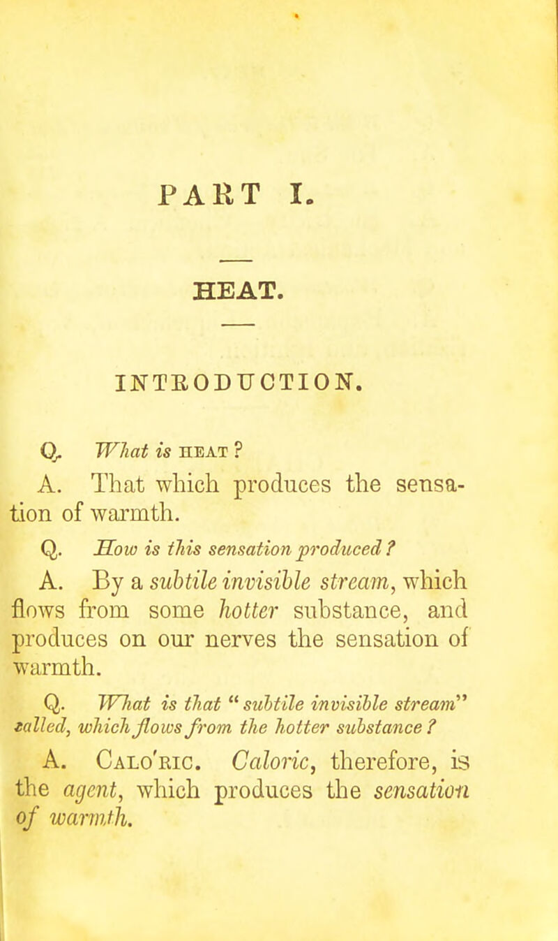 HEAT. INTEODUCTION. Q- What is HEAT ? A. That which produces the sensa- tion of warmth. Q. Sow is this sensation produced ? A. By a subtile invisible stream, which flows from some hotter substance, and produces on our nerves the sensation of warmth. Q. Wliat is that suhtile invisible stream tailed, which flows from the hotter substance? A. Calo'ric. Caloric, therefore, is the agent, which produces the sensation of warmth.