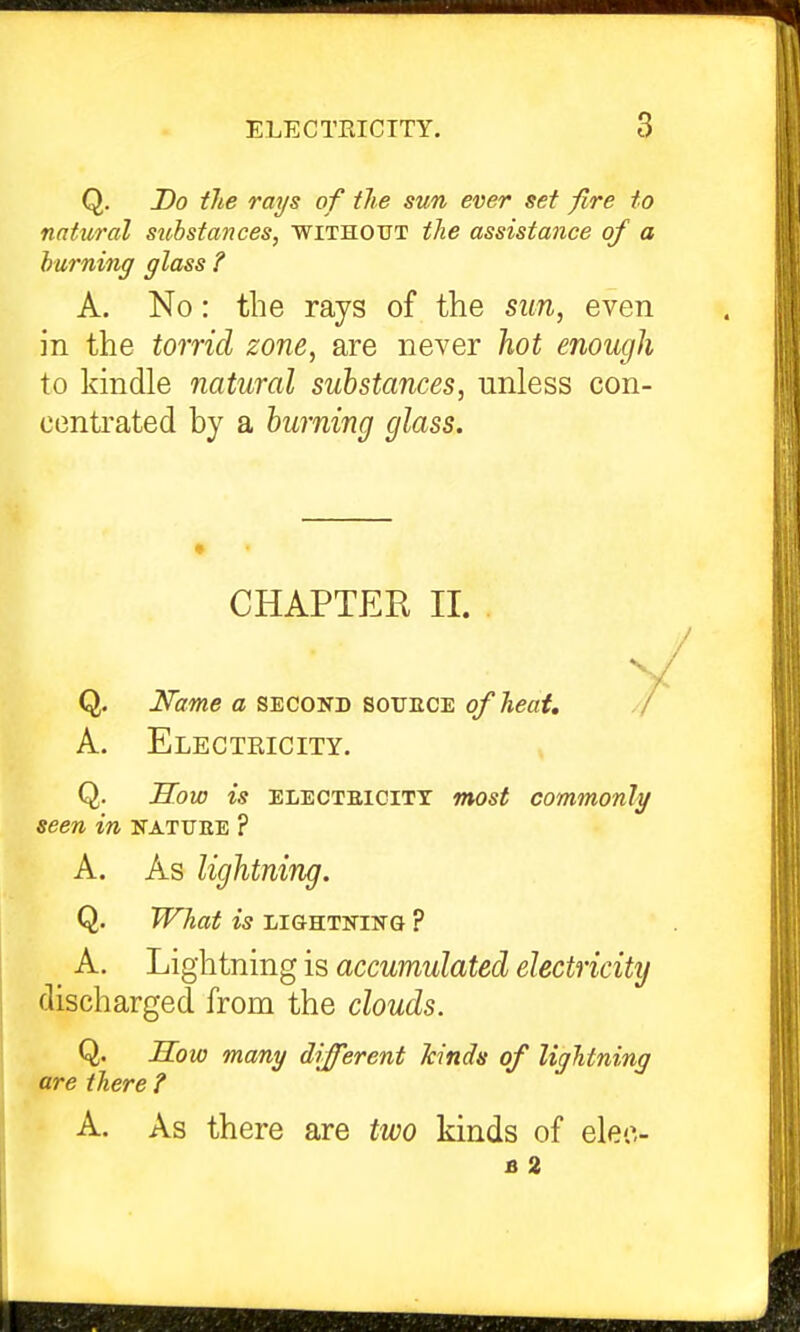 Q. Do tJie rays of the sun ever set fire to natural substances, without the assistance of a burning glass ? A. No: the rays of the sun, even in the torridi zone, are never }iot enough to kindle natural substances, unless con- centrated by a burning glass. CHAPTER II. Q. I^ame a second souece of heat, A. Electricity. Q. S^ow is ELECTEiciTT most commonly seen in natuee ? A. As lightning. Q. WTiat is LIGHTNING ? A. Lightning is accumulated electricity discharged from the clouds. Q. H^ow many different kinds of lightning are there ? A. As there are two kinds of elec- B 2