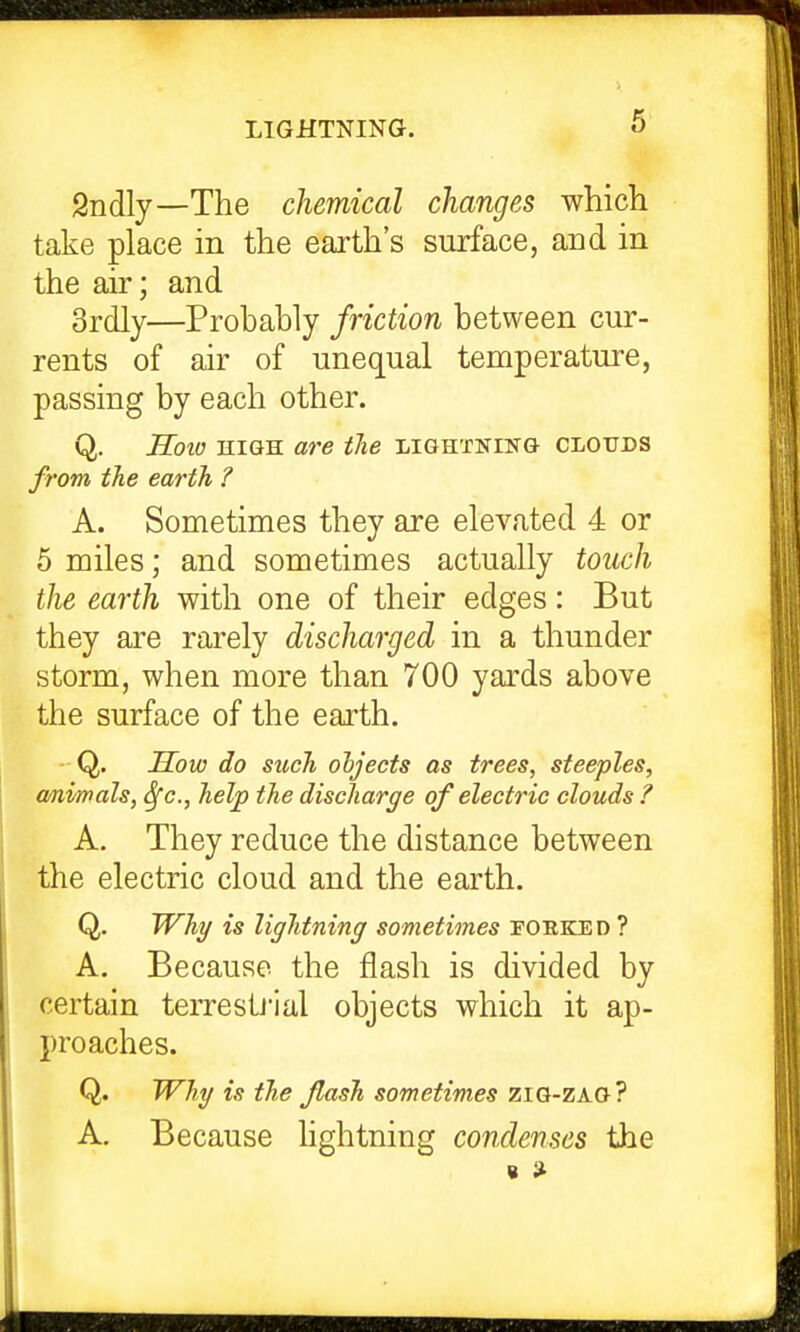 2ndly—The chemical changes which take place in the earth's surface, and in the air; and 3rdly—Probably friction between cur- rents of air of unequal temperature, passing by each other. Q. JIoio HIGH are the LiGHTNiNa clouds from the earth ? A. Sometimes they are elevated 4 or 5 miles; and sometimes actually touch the earth with one of their edges: But they are rarely discharged in a thunder storm, when more than 700 yards above the surface of the earth. Q. How do such ohjects as trees, steeples, a/nvrnals, 6fc., help the discharge of electric clouds ? A. They reduce the distance between the electric cloud and the earth. Q. Why is lightning sometimes forked ? A. Because the flash is divided by certain terresti'ial objects which it ap- proaches. Q. Why is the flash sometimes ziG-ZAO? A, Because lightning condenses the