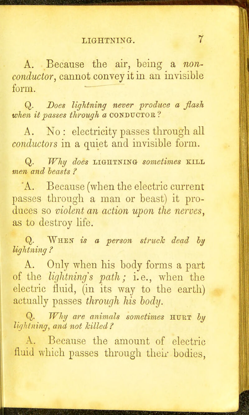 A. Because the air, being a non- conductor, cannot convey it in an invisible form. Q. Does liglitning never produce a jlash when it passes through a conductoe? A. No : electricity passes through all conductors in a quiet and invisible form. Q. Why does lightning sometimes kill men and beasts ? 'A. Because (when the electric current passes through a man or beast) it pro- duces so violent an action upon the nerves, as to destroy life. Q. When is a person struck dead hg lightniiig ? A. Only when his body forms a part of the lightnings path; i.e., when the electric fluid, (in its way to the earth) actually passes through his body. Q. Whg are animals sonietimes htjut hg lightning, and not killed? A. Because the amount of electric fluid which passes through their bodies,