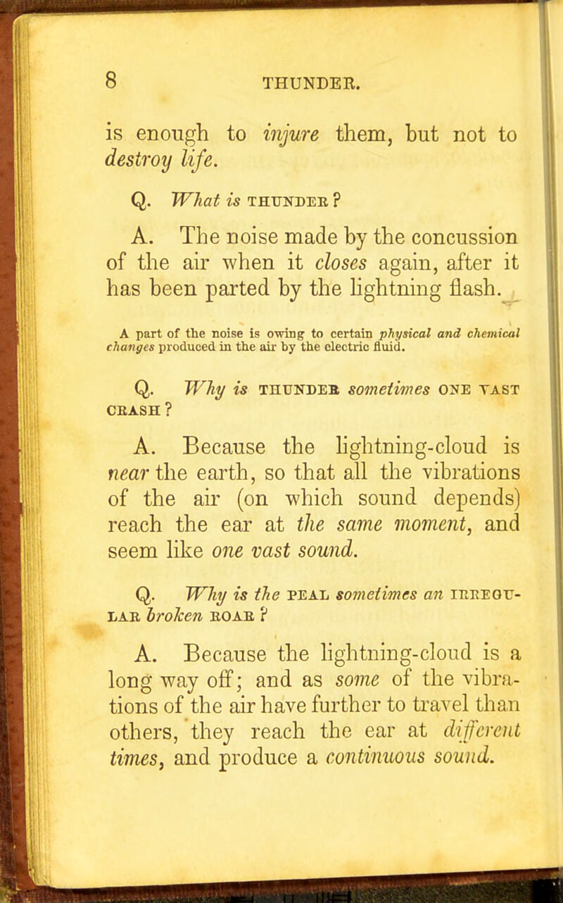 is enough to injure tliem, but not to destroy life. Q. What is thunder ? A. The noise made by the concussion of the air when it closes again, after it has been parted by the hghtning flash. A part of the noise is owing to certain physical and chemical changes i)io(iuced in the all' by the electric fluid. Q. JVhy is thtjndeb sometimes one tast CEASH ? A. Because the hghtning-cloud is f?^a7*the earth, so that all the vibrations of the air (on which sound depends) reach the ear at the same moment, and seem like one vast sound. Q. Will/ is ihe peal sometimes an irtEEGU- LAB broken eoae ? A. Because the hghtning-cloud is a long way off; and as some of the vibra- tions of the air have further to travel than others, they reach the ear at different times, and produce a continuous sound.