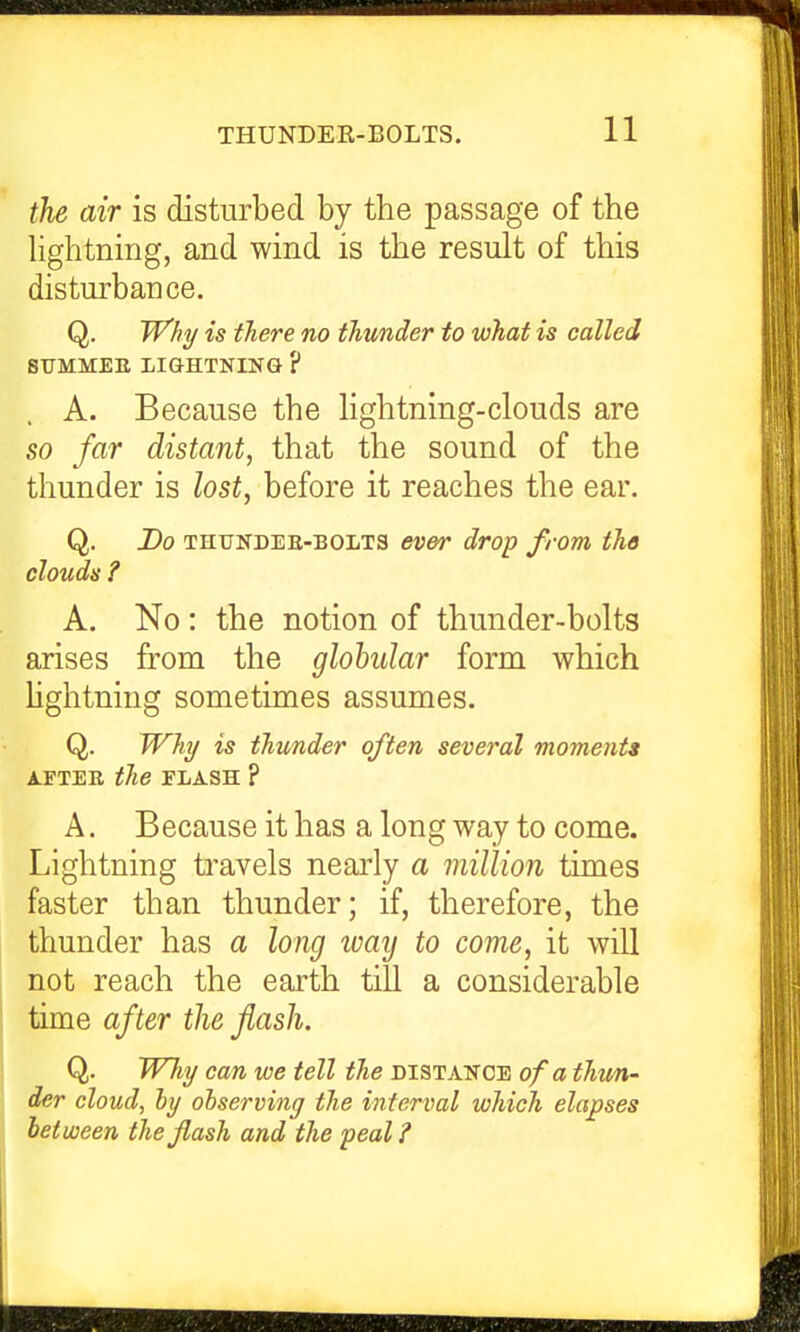 the air is disturbed by the passage of the hghtning, and wind is the result of this disturbance. Q. Wki/ is there no thunder to what is called STJMMEE LIGHTNING ? A. Because the Hghtning-clouds are so far distant, that the sound of the thunder is lost, before it reaches the ear. Q. Do THUNDEE-BOLTS evoT drop from the clouds ? A. No: the notion of thunder-bolts arises from the globular form which hghtning sometimes assumes. Q. Whi/ is thunder often several moments AFTEE the FLASH ? A. Because it has a long way to come. Lightning travels nearly a million times faster than thunder; if, therefore, the thunder has a long way to come, it wiU not reach the earth till a considerable time after the flash. Q. Why can we tell the distance of a thtm- der cloud, ly observing the interval which elapses hat ween the flash and the peal?