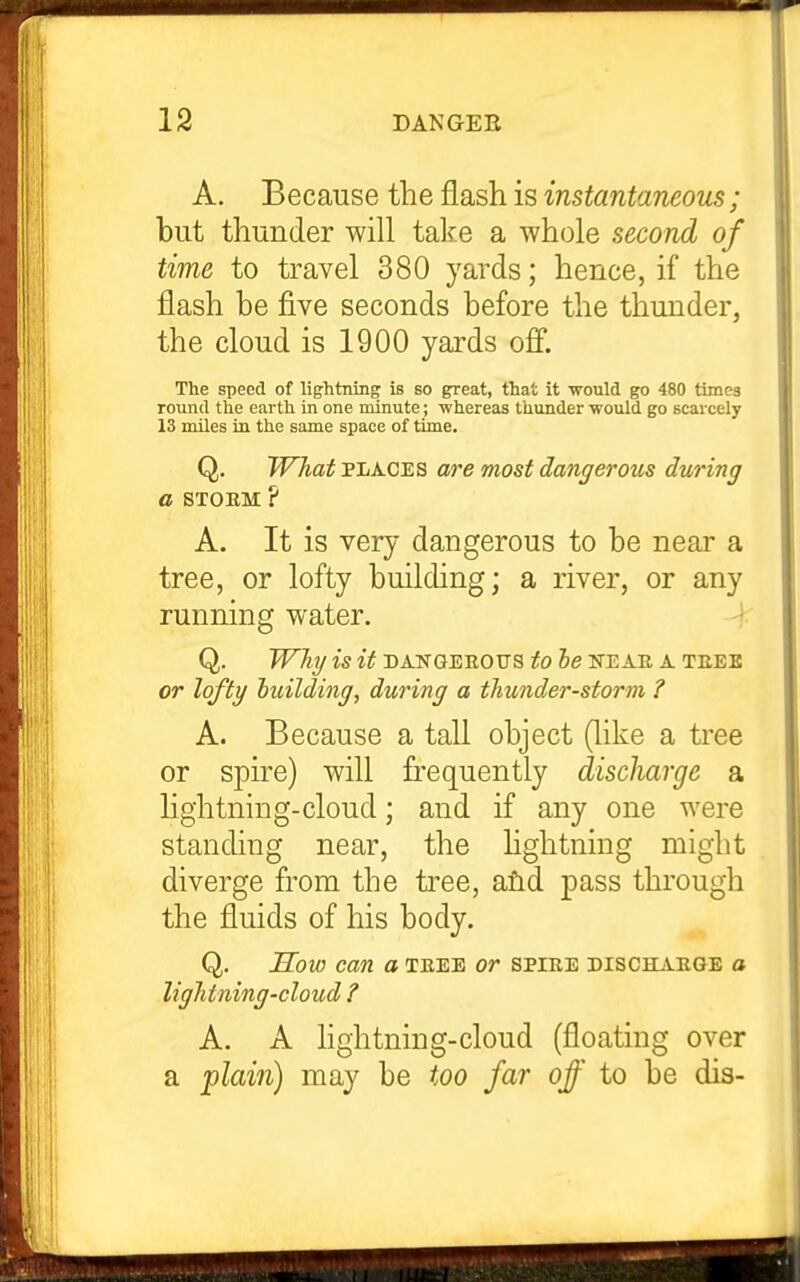 A. Because the flash is instantaneous; but thunder will take a whole second of time to travel 380 yards; hence, if the flash be five seconds before the thunder, the cloud is 1900 yards off. The speed of lightning is so great, that it -would go 480 times round the earth in one minute; whereas thunder would go scarcely 13 miles in the same space of time. Q. Wliat PLACES a/re most dangerous during a STOEM ? A. It is very dangerous to be near a tree, or lofty building; a river, or any running water. Q. Whi/ is it DANGEROUS tO be NEAE A TEEE or lofty luilding, during a thunder-storm ? A. Because a tall object (like a tree or spire) will frequently discharge a lightning-cloud; and if any one were standing near, the hghtning might diverge from the ti'ee, afid pass through the fluids of his body. Q. Sow can a teee or spiee dischaege a lightning-cloud ? A. A lightning-cloud (floating over a pZam) may be too far off to be dis-