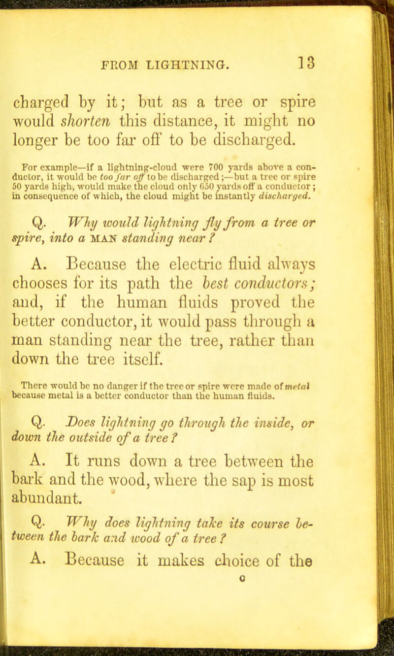 charged by it; but as a tree or spire would shorten this distance, it might no longer be too far oft' to be discharged. For example—if a lightninff-cloud were 700 yards above a con- ductor, it would be too far offtoha dischurpcd;—but a tree or spire 50 yards high, would make the cloud only (ioO yards oft' a conductor; in consequence of which, the cloud might be instantly discharged. Q. Wliy ivould ligh tning fly from a tree or spire, into a man standing near ? A. Because the electric fluid always chooses for its path the best conductors; and, if the human fluids proved the better conductor, it would pass through a man standing near the tree, rather than down the ti^ee itself. There would be no danger if the tree or spire were made of metaX because metal is a better conductor than the human fluids. Q. Does liglitning go ilirougli the inside, or down the outside of a tree? A. It runs down a tree between the bark and the wood, where the sap is most abundant. Q. Why does lightning taTce its course le- iween the bark and loood of a tree ? A. Because it makes choice of the