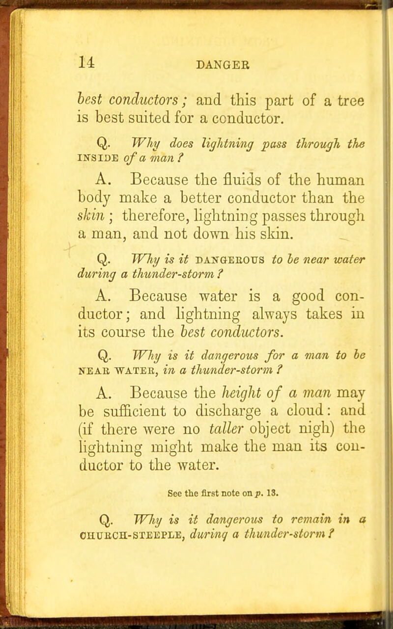 best conductors; and this part of a tree is best suited for a conductor. Q. Why does liglitning pass through the INSIDE of a man ? A. Because the fluids of the human body make a better conductor than the skin ; therefore, Hghtning passes through a man, and not down his skin. Q. Why is it dangeeous to he near water during a thunder-storm ? A. Because water is a good con- ductor; and hghtning always takes in its course the hest conductors. Q. Why is it dangerous for a man to he NEAB, WATEE, in a thunder-storm ? A. Because the heiglit of a man may be sufficient to discharge a cloud: and (if there were no taller object nigh) the lightning might make the man its con- ductor to the water. See the first note on p, 13. Q. Why is it dangerous to remain in a OHUECH-STEEPLE, durinq a thunder-storm?