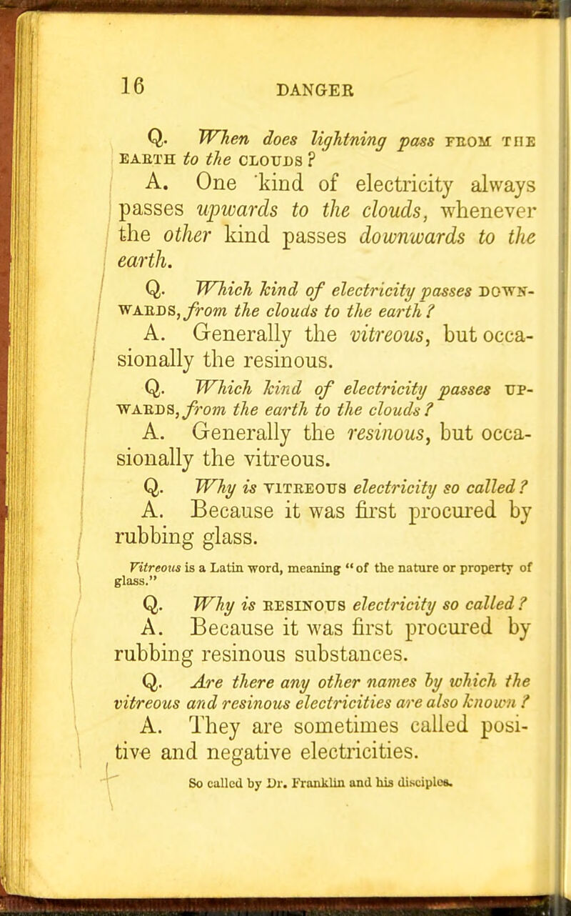 Q. When does lightning pass feom toe EAETH to the CLOUDS ? , A. One kind of electricity always {passes upwards to the clouds, whenever [ the other kind passes downwards to the earth. Q. Which hind of electricity passes dowk- WAEDSjj/^OOT the clouds to the earth? A, Generally the vitreous, but occa- sionally the resinous. Q. Which hind of electricity passes ttp- WAEDS,j/ro??z the earth to the clouds? A. Generally the resinous, but occa- sionally the vitreous. Q. Why is viTEEOTJS electricity so called ? A. Because it was first procured by rubbing glass. Vitreous is a Latin word, meaning  of the nature or property of glass. Q. Why is EESINOTJS electricity so called ? A. Because it was first procui'ed by rubbing resinous substances. Q. Are there any other names hy which the vitreous and resinous electricities are also known ? A. They are sometimes called posi- tive and negative electricities. ; So called by Dr. Franklin and his disciple*.