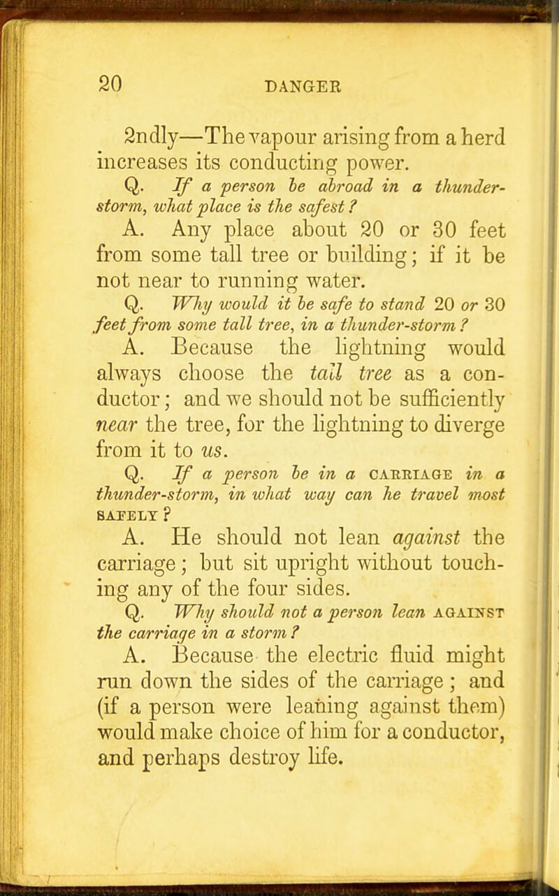 2ndly—The A^apour arising from a herd increases its conducting power. Q. a person he abroad in a thunder- storm, what place is the safest ? A. Any place about 20 or 30 feet from some tall tree or building; if it be not near to running water. Q. Why would it he safe to stand 20 or 30 feet from some tall tree, in a thunder-storm ? A. Because the lightning would always choose the tall tree as a con- ductor ; and we should not be sufficiently near the tree, for the lightning to diverge from it to us. Q. If ci, person he in a cahiiiage in a thunder-storm, in what way can he travel most BAEELT ? A. He should not lean against the carriage; but sit upright without touch- ing any of the four sides. Q. Why should not a person lean against the carriage in a storm ? A. Because the electric fluid might run down the sides of the carriage; and (if a person were leaning against them) would make choice of him for a conductor, and perhaps destroy life.