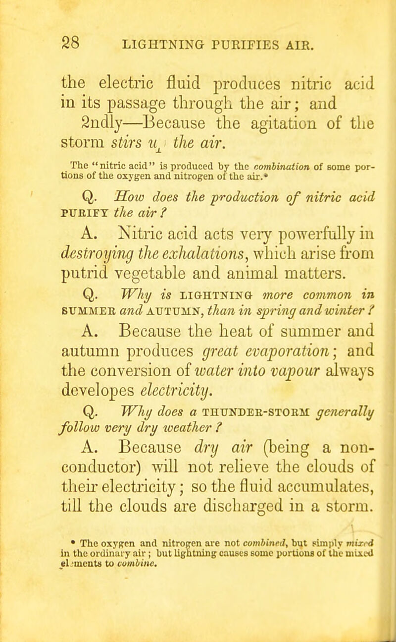 the electric fluid produces nitric acid in its passage through the air; and Sndly—Because the agitation of tlie storm stirs \ the air. The nitric acid is produced by the combination of some por- tions of the oxygen and nitrogen of the air.* Q. Sow does the production of nitric acid PUfiiFY tlie air ? A. Nitric acid acts very powerfully in destroying the exhalations, which arise from putrid vegetable and animal matters. Q. Wh^ is LIGHTNING more common in SUMMEE and AUTUMN, than in spring and winter ? A. Because the heat of summer and autumn produces great evaporation; and the conversion of water into vapour always developes electricity. Q. JVhi/ does a thundee-storm generally follow very dry weather ? A. Because dry air (being a non- conductor) will not relieve the clouds of their electricity; so the fluid accumulates, till the clouds are discharged in a storm. • The oxygen and nitrogen are not comhineil, but pimply miri-d in the ordinary air; but lightning causes some purUoua of the mixed eL'ments to combine.