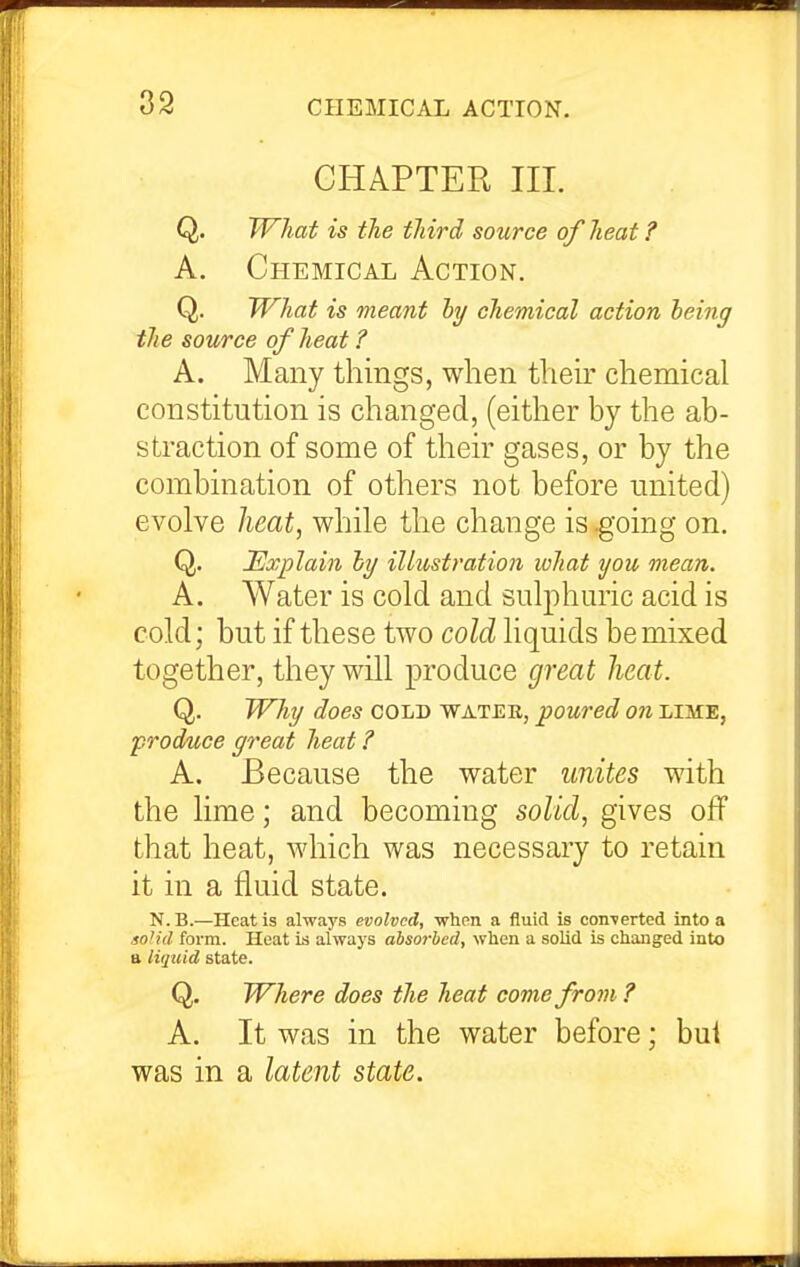 CHAPTER III. Q. What is the third source of heat ? A. Chemical Action. Q. What is meant hy chemical action heing the source of heat ? A. Many things, when theb chemical constitution is changed, (either by the ab- straction of some of their gases, or by the combination of others not before united) evolve heat, while the change is -going on. Q. Explain hy illustration what tjou mean. A. Water is cold and sulphuric acid is cold; but if these two cold, liquids be mixed together, they will produce great heat. Q. Why does cold watek, poured on lime, produce great heat ? A. Because the water unites with the lime; and becoming soliA., gives off that heat, which was necessary to retain it in a fluid state. N.B.—Heat is always evolved, vrhon a fluid is concerted into a soh'd form. Heat is always absorbed, when a solid is changed into a lujtiid state. Q. Where does the heat come from ? A. It was in the water before; bui was in a latent state.