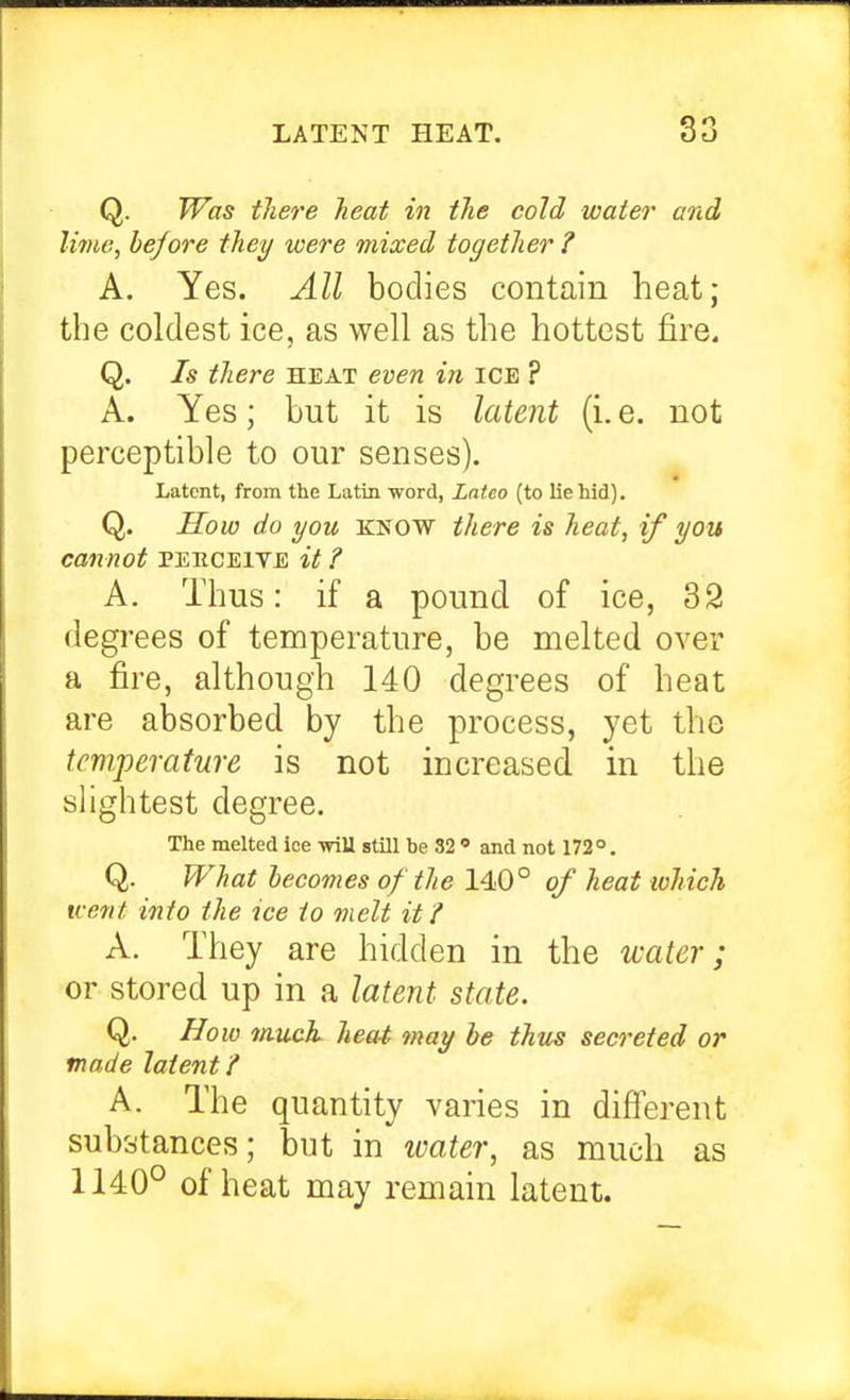 Q. Was there heat in the cold water and lime, before they were mixed together ? A. Yes. All bodies contain heat; the coldest ice, as well as the hottest fire. Q. Is there heat even in ice ? A. Yes; but it is latent (i. e. not perceptible to our senses). Latent, from the Latin word, Latco (to lie hid). Q. Sow do you KNOW there is heat, if you cannot peeceive it ? A. Thus: if a pound of ice, 32 degrees of temperature, be melted over a fire, although 140 degrees of heat are absorbed by the process, yet the tcTifperature is not increased, in the shghtest degree. The melted ice vriU still he 32  and not 172°. Q. What becomes of the 140° of heat which Kent info the ice to melt iff A. They are hidden in the water; or stored up in a latent state. Q. How much heai may be thus secreted or made latent / A. The quantity varies in different substances; but in water, as much as 1140° of heat may remain latent.