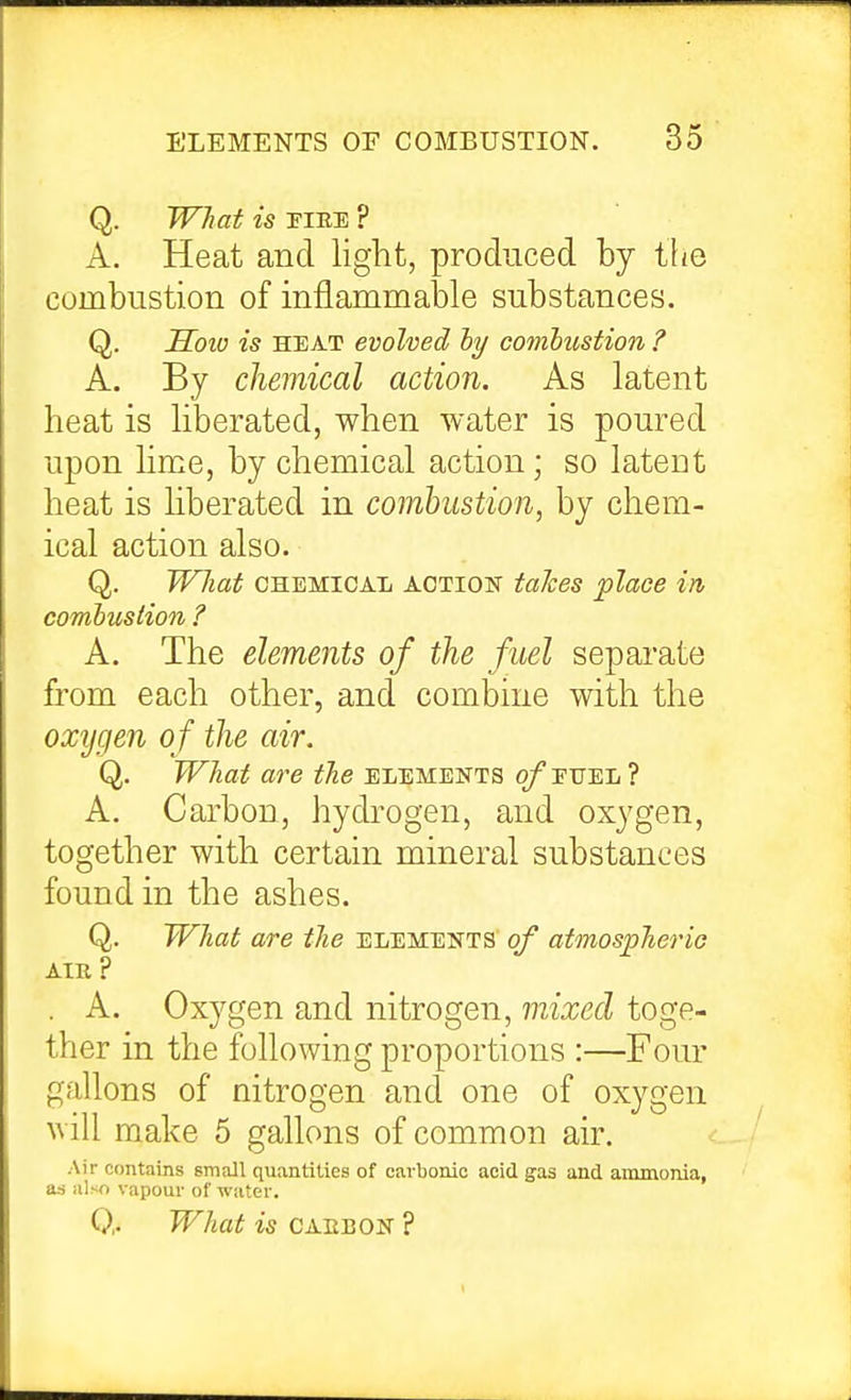 Q. What is riEE ? A. Heat and liglit, produced by the combustion of inflammable substances. Q. Soio is HEAT evolved hy comhustion ? A. By chemical action. As latent heat is liberated, when water is poured upon lime, by chemical action; so latent heat is Hberated in combustion, by chem- ical action also. Q. What CHEMICAL ACTIOK taJces place in combustion ? A. The elements of the fuel separate from each other, and combine with the oxygen of the air. Q. What are the elements o/'euel ? A. Carbon, hydrogen, and oxygen, together with certain mineral substances found in the ashes. Q. What are the elements of atmospheric AIR ? . A. Oxygen and nitrogen, mixed toge- ther in the following proportions :—Fom' gallons of nitrogen and one of oxygen will make 5 gallons of common air. Air contains small quantities of carbonic acid gas and ammonia, as also vapour of water. Q. What is CAIiBON ?