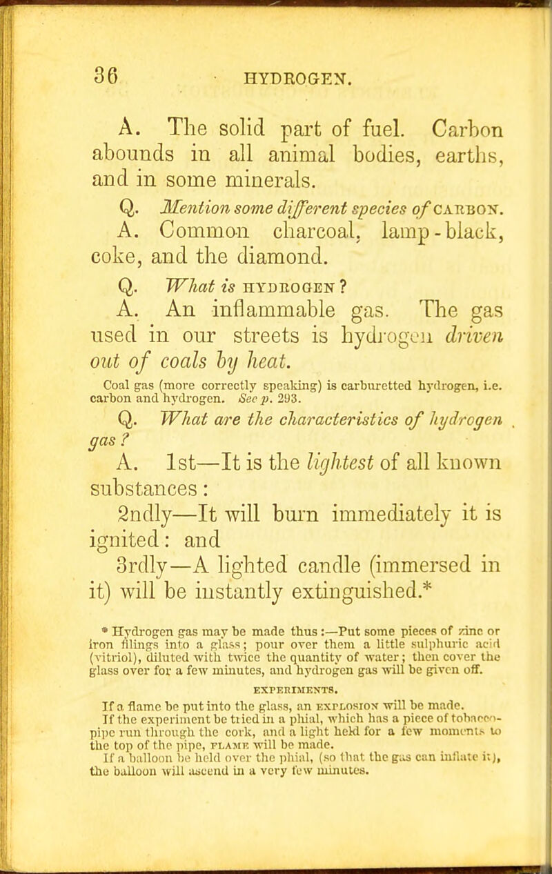 A. The sohd part of fuel. Carbon abounds in all animal bodies, earths, and in some minerals. Q. Mention some different species o/caubon. A. Common charcoal, lamp-black, coke, and the diamond. Q. What is HYDBOGEN ? A. An inflammable gas. The gas used in our streets is hydi-ogen driven out of coals hy heat. Coal gas (more correctly spealdng) is carburetted hydrogen, i.e. carbon and hydrof^en. Sec p. 293. Q. What are the characteristics of hydrogen gas ? A. 1st—It is the lightest of all known substances: 2ndly—It will burn immediately it is ignited: and 3rdly—A lighted candle (immersed in it) will be instantly extinguished.* * Hydrogen gas may be made thus:—Put some pieces of zinc or iron filings into a glass; pour over them a little sulphuric acid (vitriol), diluted with twice the quantity of water; then cover the glass over for a few minutes, and hydrogen gas will be given off. EXPERIMENTS. If a flame be put into the glass, an explosiox will be made. If the experiment be tried in a phial, which has a piece of tobacco- pipe run through the cork, and a light hekl for a few moments to the top of the pipe, flame will be made. If a balloon be held over the pliial, (so that the gas can inflate i;), the balloon will iiauend in a very tew minutes.