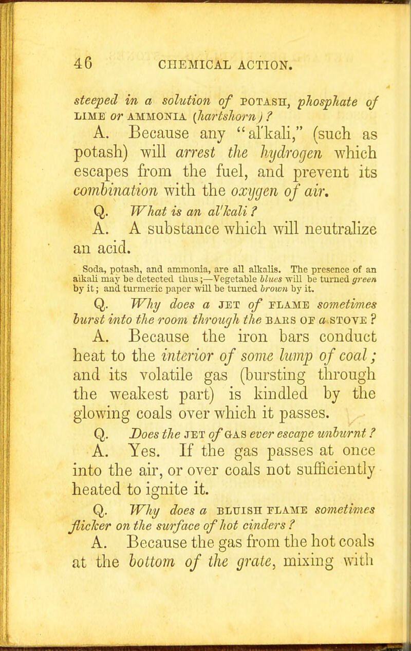 steeped in a solution of potash, phosphate of LIME or AMMONIA {JmHshovn) ? A. Because any al'kali, (such as potash) will arrest the hydrogen which escapes from the fuel, and prevent its combination with the oxygen of air, Q. What is an al'kali ? A. A substance which will neutralize an acid. Soda, potash, and ammonia, are all alkalis. The presence of an alkali may be detected thus;—Vegetable hluts ■\Till be turned green by it; and tm-meric paper wUl be turned brown by it. Q. TVhj/ does a JET of tlame sometimes hurst into the room through the baes of a^STOYE ? A. Because the u-on bars conduct heat to the interior of some lump of coal; and its volatile gas (bursting through the weakest part) is kindled by the glowing coals over which it j)asses. Q. Does the jet of gas ever escape wihtirnt ? A. Yes. If the gas passes at once into the air, or over coals not sufficiently heated to ignite it. Q. Why does a bluish elame sometimes fiicher on the surface of hot cinders ? A. Because the gas from the hot coals at the bottom of the grate, mixing with