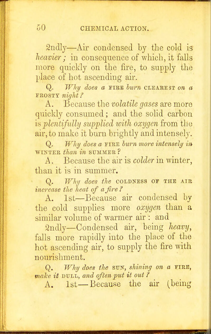 Sndl}^—Air condensed by the cold is heavier; in consequence of which, it falls more quickly on the fire, to supply the place of hot ascending air. Q. Why does a fibs hum clearest on a FnosTT night? A. Because the volatile gases are more quickly consumed; and the solid carbon \>i plentifully supplied with oxygen from the air, to make it bm'n brightly and intensely. Q. TVhy does a fiee hwn more intensely in wiNTEE than in summee. ? A. Because the air is colder in winter, than it is in summer. Q. Why does tlie coldness or the aie increase the heat of a fire ? A. 1st—Because air condensed by the cold supplies more oxygen than a similar volume of warmer air : and 2ndly—Condensed air, being heavy, falls more rapidly into the place of the hot ascending air, to supply the fire with nourishment. Q. Why does the SIJH, shining on a ¥IEB, malce it dull, and often put it out ? A. 1st—Because the air (being