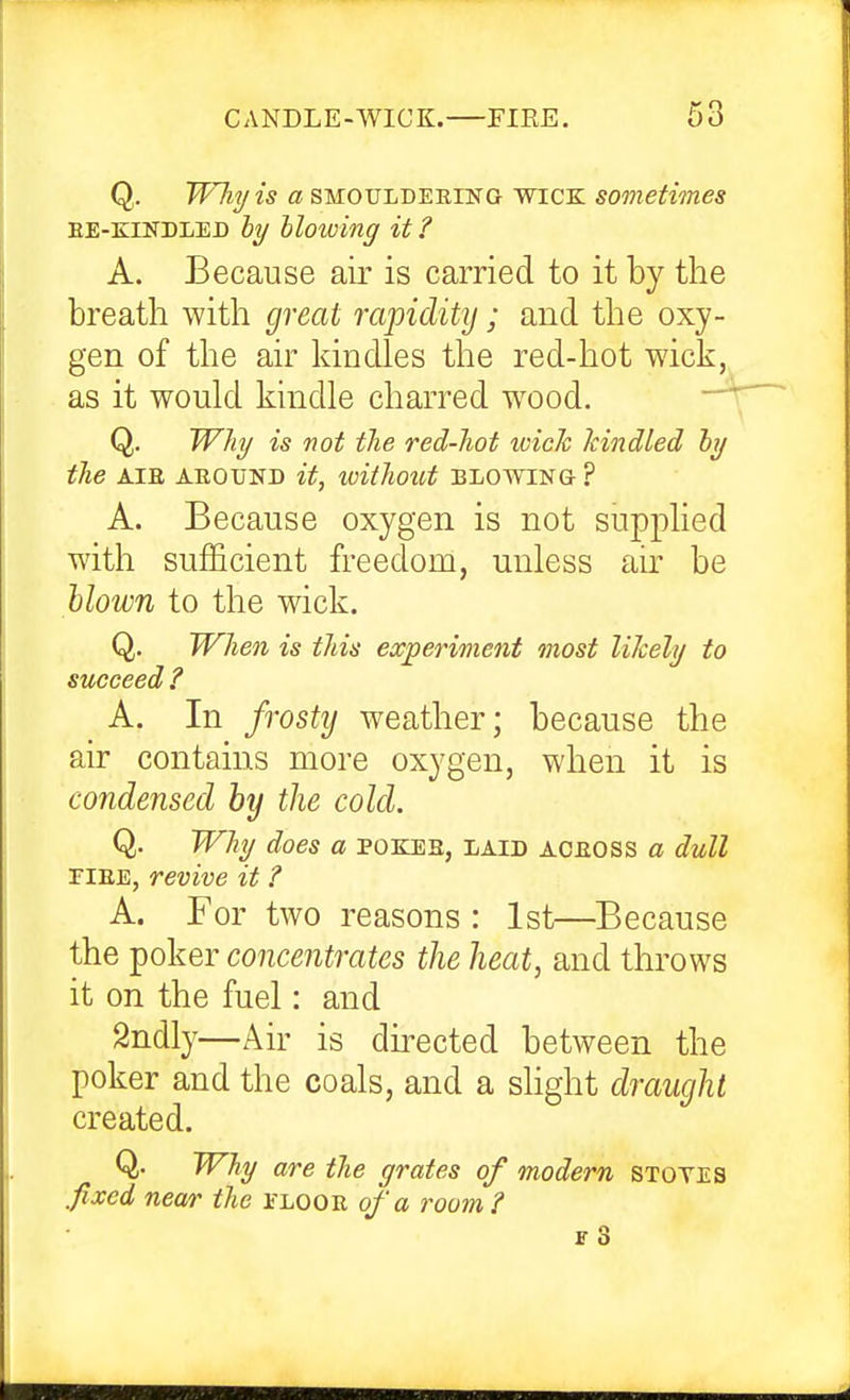 CANDLE-WICK. FIRE. Q,. Wliy is a SMOULDERING WICK sometimes EE-EINDLED ly hlowing it ? A. Because air is carried to it by the breath with great rapidity; and the oxy- gen of the air kindles the red-hot wick, as it would kindle charred wood. Q. Why is not the red-hot wide kindled by the AIR ABOUND it, without BLOWING ? A. Because oxygen is not supplied with sufficient freedom, unless air be Mown to the wick. Q. When is this experiment most likely to succeed ? A. In frostij weather; because the air contains more oxygen, when it is condensed hij the cold. Q. Why does a pokes, laid aceoss a dull riEE, revive it ? A. For two reasons : 1st—Because the poker concentrates the heat, and throws it on the fuel: and Sndly—Air is dnected between the poker and the coals, and a slight draught created. Q. Why are the grates of modern stotes fixed near the floor of a room?