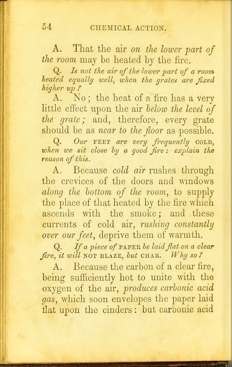 A. That the air on the lower part of the room may be heated by the fire. Q. Is not the air of the lower part of a room heated equally well, when the grates are fixed higher up ? A. No ; the heat of a fire has a very httle effect upon the air helow the level of the grate; and, therefore, every grate should be as near to the floor as possible. Q. Our FEET are very frequently Cold, when we sit close hy a good fire: explain the reason of this. A. Because cold air rushes through the crevices of the doors and windows along the bottom of the room, to supply the place of that heated by the fire which ascends with the smoke; and these currents of cold air, rushing constantly over our feet, deprive them of warmth. Q. If a piece o/papee be laid fat on a clear fire, it will not blaze, hut chae. JVhy so ? A. Because the carbon of a clear fire, being sufficiently hot to unite with the oxygen of the air, produces carbonic acid gas, which soon envelopes the paper laid flat upon the cinders : but carbonic acid