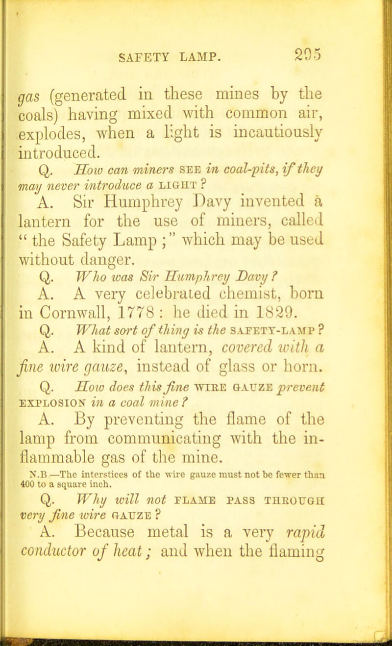 gas (generated in these mines by the coals) having mixed with common air, explodes, when a light is incautiously introduced. Q. Soio can miners see in coal-pits, if they may never introduce a light ? A. Sir Humphrey Davy invented a lantern for the use of miners, called  the Safety Lamp ; which may be used without danger. Q. Wlio toas Sir Humphrey Davy ? A. A very celebrated chemist, born in Cornwall, 1778 : he died in 1829. Q. What sort of thing is the safety-lamp ? A. A kind of lantern, covered ivitli a fine wire gauze, instead of glass or horn. Q. So w does this fine mEE gauze prevent EXPLOSION in a coal mine ? A. By preventing the flame of the lamp from communicating with the in- flammable gas of the mine. N.n—The interstices of the -(vire gauze must not be fe'wer than 400 to a square inch. Q. Why will not flame pass THEOtrGH very fine ivire gauze ? A. Because metal is a very rapid conductor of heat; and when the flaming