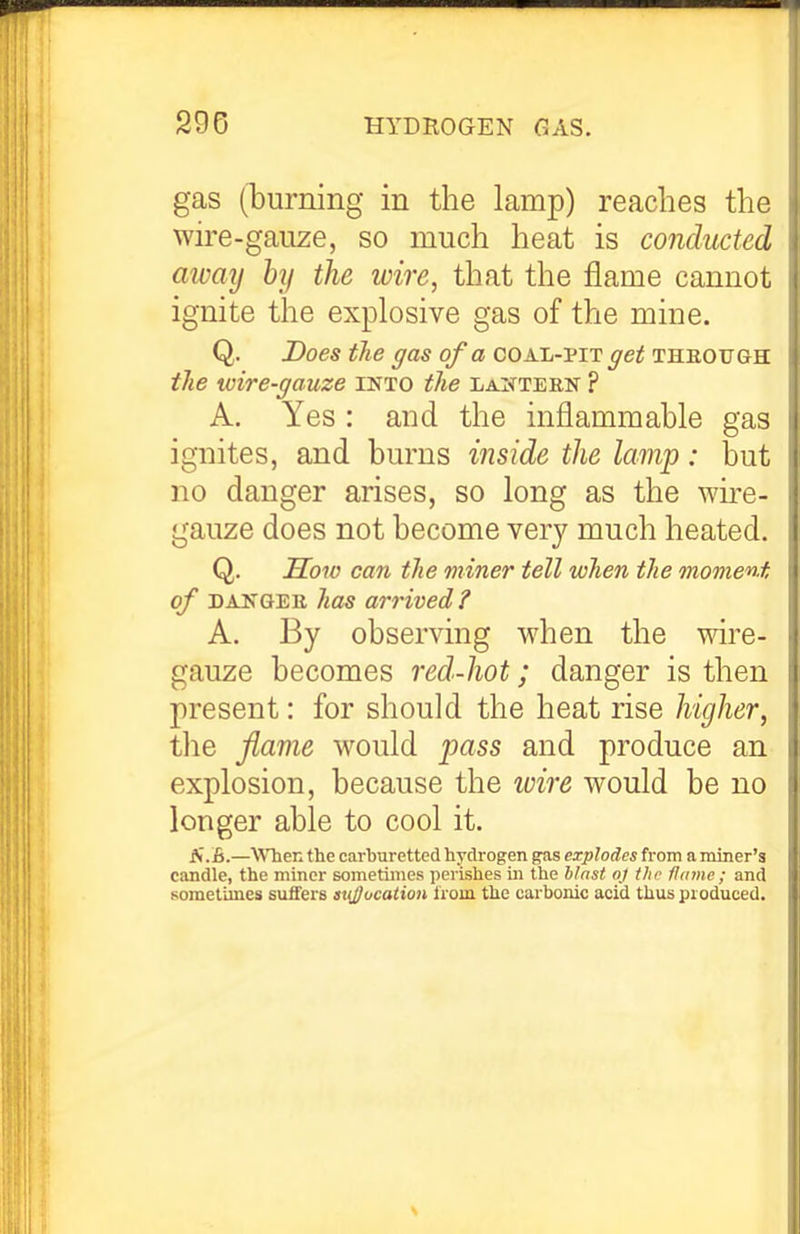 gas (iDurning in the lamp) reaches the wire-gauze, so much heat is conducted away by the wire, that the flame cannot ignite the explosive gas of the mine. Q. Does the gas of a coal-mt get thbough the wire-gauze into the lajttern ? A. Yes: and the inflammable gas ignites, and burns inside the lamp: but no danger arises, so long as the wu-e- gauze does not become very much heated. Q. Sow can the miner tell when the moment of DANGEK has arrived? A. By observing when the wire- gauze becomes red-hot; danger is then present: for should the heat rise higher, tlie flame would pass and produce an explosion, because the loire would be no longer able to cool it. N.B.—WTien the carburettcd hydrogen gas explodes from a miner's candle, the miner sometimes perishes in the hinst oj tho flame ; and sometimes suifers aujjucation Irom the carbonic acid thus produced.