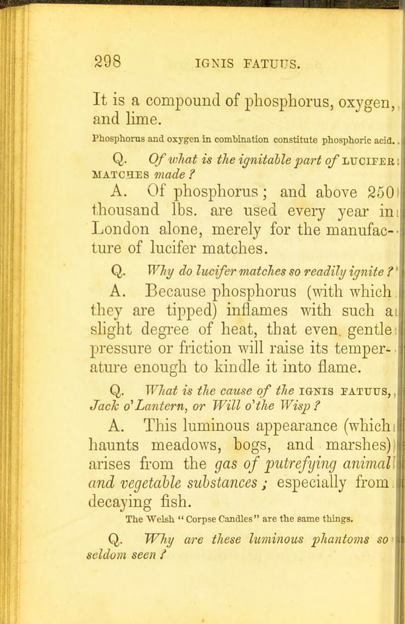 It is a compound of phosphorus, oxygen,, and lime. Phosphorus and oxygen in combination constitute phosphoric acid.. Q. Of what is the ignitahle part of iiUCirEa i MATCHES made ? A. Of phosphorus; and above 2501 thousand lbs. are used every year ini London alone, merely for the manufac-- ture of lucifer matches. Q. Why do lucifer matches so readily ignite ?' A. Because phosphorus (with which, they are tipped) inflames with such ai shght degree of heat, that even, gentles pressure or friction will raise its temper- • atm'e enough to kindle it into flame. Q. What is the cause of the ignis fatuus, , Jack 0^Lantern, or Will o'the Wisp ? A. Tliis luminous appearance (which i haunts meadows, bogs, and marshes)) arises from the gas of 'putrefying animall and vegetable substances; especially from. decaying fish. The Welsh  Corpse Candles are the same things. Q. TVhy are these luminous phantoms so > seldom seen i