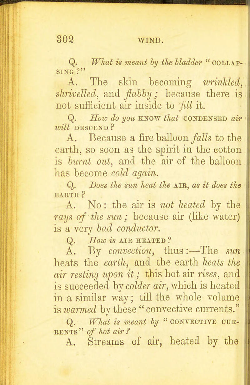 Q. What is meant hy the bladder  collap- sing '? A. The skin becoming wrinUed, shrivelled, and flahhy; because there is not sufficient air inside to fdl it. Q. How do you know that condensed air will DESCEND ? A. Because a fire balloon falls to the earth, so soon as the spirit in the cotton is humt out, and the an of the balloon has become cold again. Q. Does the sun heat the air, as it does the EABTH ? A. No: the air is not heated by the rays of the sun; because air (hke water) is a very had conductor. Q. How is AIE HEATED ? A. By convection, thus:—The sun heats the earth, and the earth heats the air resting upon it; this hot air rises, and is succeeded by colder air, which is heated in a similar way; till the whole volume is ivarmed by these  convective currents. Q. JVJiat is meant hy  conyective cue- EENTs of hot air? A. Streams of an, heated by the