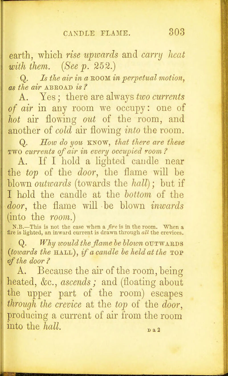 earth, which rise upioards and carry heat with them. {See p. 252.) Q, Is the air in a eoom in perpetual motion, as the air abroad is ? A, Yes; there are always tioo currents of air in any room we occupy: one of hot air flowing out of the room, and another of cold air flowing into the room. Q. How do you know, that there are these TWO currents of air in every occupied room? A. If I hold a lighted candle near the top of the door, the flame will be blown outwards (towards the hall); but if I hvold the candle at the bottom of the door, the flame will be blown inwards (into the room.) N.B.—This is not the case when a fire is in the room. A\Tien a fire is lighted, an inward current is drawn through nil the crevices. Q. Why loould the flame he hloion outwards {towards the iiall), if a candle he held at the top of the door ? A. Because the air of the room, being heated, &c., ascends; and (floating about the upper part of the room) escapes through the crevice at the top of the door, producing a current of air from the room into the hall. ^ „,