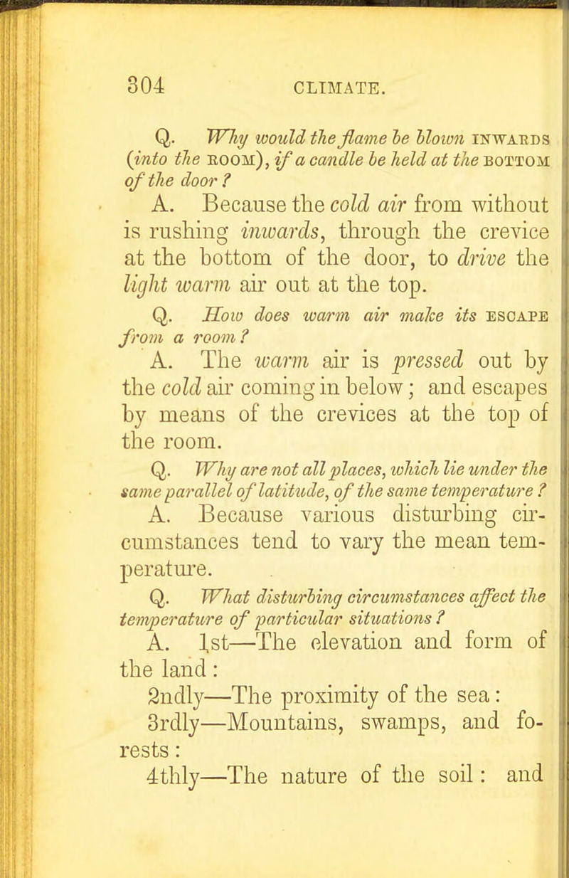 Q. Why would the flame he hloivii inwards {into the boom), if a candle he held at the bottom of the door ? A. Because the cold air from without is rushing immrds, through the crevice at the bottom of the door, to drive the light ivarm air out at the top. Q. How does warm air make its escape from a room ? A. The warm air is pressed out by the cold air coming in below; and escapes by means of the crevices at the top of the room. Q. Why are not all'places^ which lie under the same parallel of latitude, of the same temperature ? A. Because various distm^bing cu^- cumstances tend to vary the mean tem- peratm'e. Q. What disturhing circumstances affect the temperature of particular situations ? A. ],st—The elevation and form of the land: Sndly—The proximity of the sea: 3rdly—Mountains, swamps, and fo- rests : 4thly—The nature of the soil: and