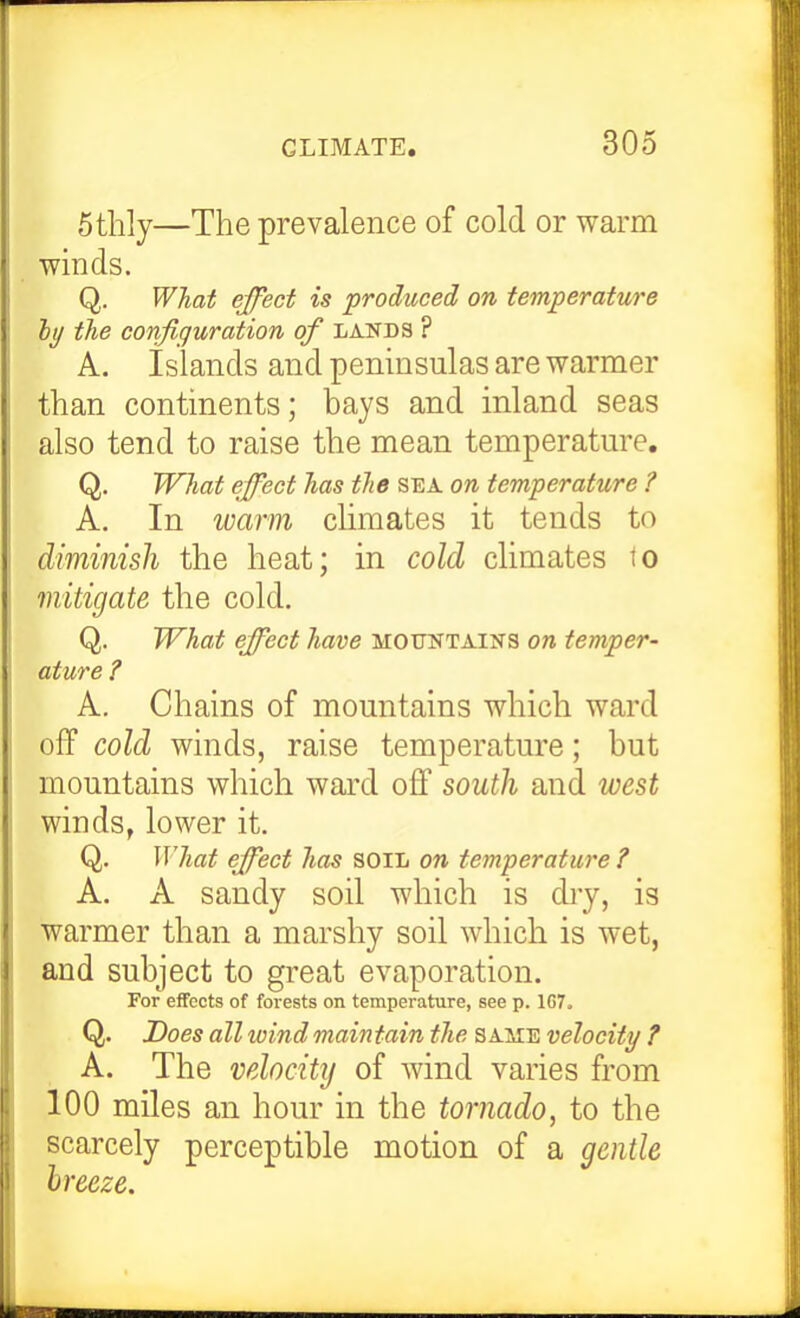 5thly—The prevalence of cold or warm winds. Q. What effect is produced on temperature htj the configuration of lands ? A. islands and peninsulas are warmer than continents; bays and inland seas also tend to raise the mean temperature, Q. What effect has the sea on temperature ? A. In warm climates it tends to diminish the heat; in cold climates to mitigate the cold. Q. What effect have mountains on temper- ature ? A. Chains of mountains which ward olf cold winds, raise temperature; but mountains which ward off south and west winds, lower it. Q. What effect has soili on temperature ? A. A sandy soil which is diy, is warmer than a marshy soil which is wet, and subject to great evaporation. For effects of forests on temperature, see p. 167. Q. Does all ivindmaintain the same velocity ? A. The velocity of wind varies from 100 miles an hour in the tornado, to the scarcely perceptible motion of a gentle Ireeze.