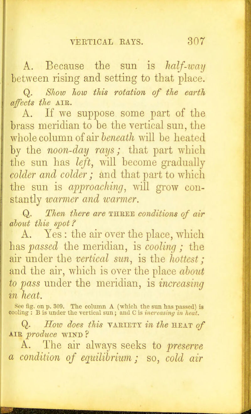 A. Because the sun is half-ivaxj between rising and setting to that place. Q. Show how this rotation of the earth affects the AIE. A. If we suppose some part of the brass meridian to be the vertical sun, the whole column of air beneath will be lieated by the noon-day rays; that part which the sun has left, will become gradually coldei' and colder; and that part to which the sun is approaching, will grow con- stantly warmer and icarmer. Q. Then there are theee conditions of air about this spot? A. Yes: the air over the place, wdiich has passed the meridian, is cooling ; the air under the vertical sun, is the hottest; and the air, which is over the place about to pass under the meridian, is increasing in heat. See fig. on p. 309. The coliuim A (whicli the sun has passed) is OOoUng : B is under the vertical sun; and C is iiicrcashig in heat. Q. Hotv does this vaeiety in the heat of AIR produce wind ? A. The air always seeks to preserve a condition of eqiiilibrium; so, cold air