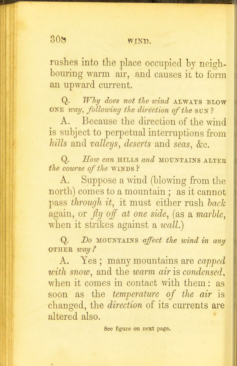 30^ rushes into the place occupied by neigh- bouring wai-m air, and causes it to form an upward cui'rent. Q. Why does not tTie wind always blow ONE tcai/, folloioing the direction of the sun ? A. Because the direction of the wind is subject to perpetual interruptions from hills and valleys, deserts and seas, &c. Q. Hoto can hills and mountains alteb the course of the winds P A. Suppose a wind (blowing from the north) comes to a mountain ; as it cannot pass through it, it must either rush hach again, or fly of at one side, (as a marble, when it strikes against a wall.) Q. Do mountains (ifect the wind in any OTHEE way? A. Yes ; many mountains are capped with snow, and the warm air is condensed, when it comes in contact with them: as soon as the temperature of the air is changed, the direction of its currents are altered also. Sec figure on next page.