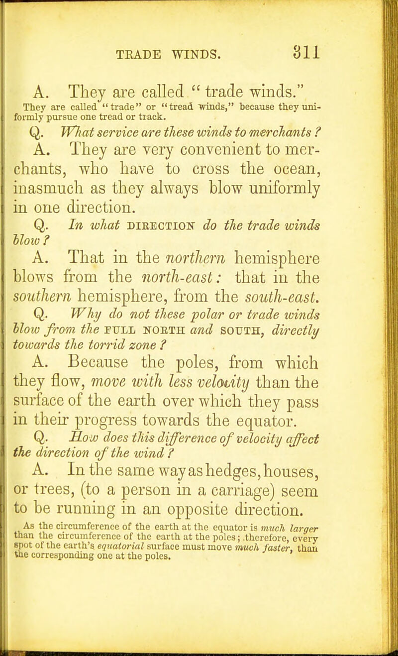 A. They are called  trade winds. They are called trade or tread wiads, because they uni- formly pursue one tread or track. Q. W7iai service are tJiese winds to mercJiants ? A. They are very convenient to mer- chants, who have to cross the ocean, inasmuch as they always blow uniformly in one direction. Q. In what dieection do the trade winds iloiv ? A. That in the northern hemisphere blows from the north-east: that in the southern hemisphere, from the south-east. Q. Why do not these polar or trade winds blow from the pull noeth and south, directly towards the torrid zone ? A. Because the poles, from which they flow, move with less velocity than the surface of the earth over which they pass in their progress towards the equator. Q. How does this difference of velocity affect the direction of the wind ? A. In the same way as hedges, houses, or trees, (to a person in a carriage) seem to be running in an opposite direction. As the circumference of the earth at the equator is much larger than the circumference of the earth at the poles; .therefore, every spot of the earth's equatorial surface must move much faster, than the corresponding one at the poles.