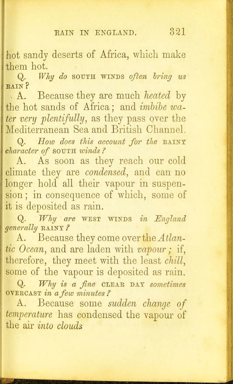 hot sandy deserts of Africa, which make them hot. Q. Wh^ do SOUTH wiiTDS ofien bring us EAIN ? - A. Because they are much heated by the hot sands of Africa; and imbibe toa- ter very plentifully, as they pass over the Mediterranean Sea and British Cliannel, Q. How does this account for the EAINT character of south winds ? A. As soon as they reach our cold chmate they are condensed, and can no longer hold all their vapour in suspen- sion; in consequence of which, some of it is deposited as rain. Q. TVhi/ are west winds in England generally eaint ? A. Because they come over the ^^/a/i- tic Ocean, and are laden with vapour; if, therefore, they meet with the least chill, some of the vapour is deposited as rain. Q. Why is a fine clear day sometimes OVERCAST in a few minutes ? A. Because some sudden change of temperature has condensed the vapom' of the air into clouds