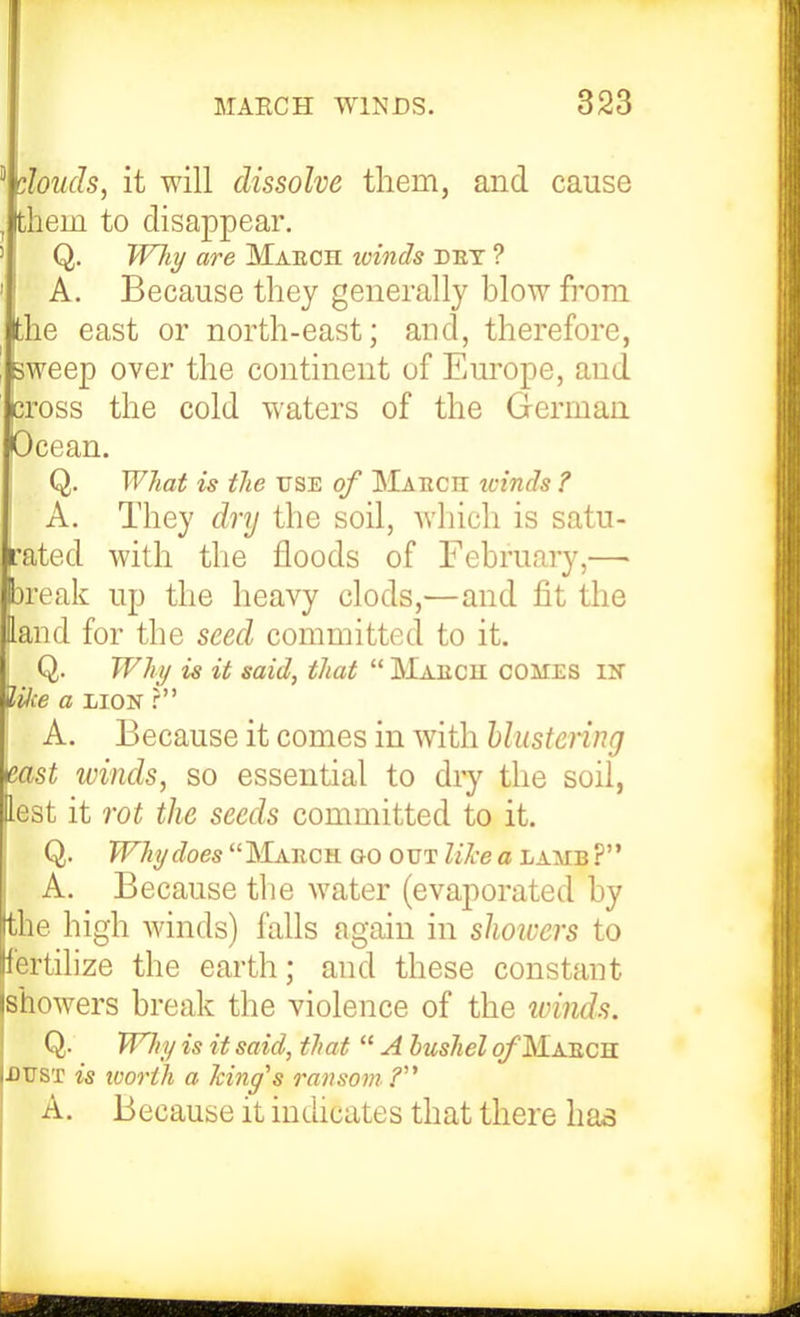  doucls, it will dissolve them, and cause , them to disappear, ' Q. W7it/ are Maech ivinds det ? ' I A. Because they generally hlow fi'om fche east or north-east; and, therefore, sweep over the continent of Eui'ope, and cross the cold waters of the German Ocean. j Q. What is the use of IMaech icinds ? A. They dry the soil, which is satu- rated with the floods of February,—• Dreak up the heavy clods,—and fit the Hand for the seed committed to it. Q. Why is it said, that  Maech comes iir iHie a xioN ? A. Because it comes in with hlustenng mst winds, so essential to dry the soil, lest it rot the seeds committed to it. 1Q. Why does IMaech go out like a lamb ? A. Because the water (evaporated by the high winds) falls again in showers to fertilize the earth; and these constant jshowers break the violence of the ivinds. I Q. Will/ is it said, that  A bushel o/'Maech Idust is ivorth a hinges ransom A. Because it indicates that there has