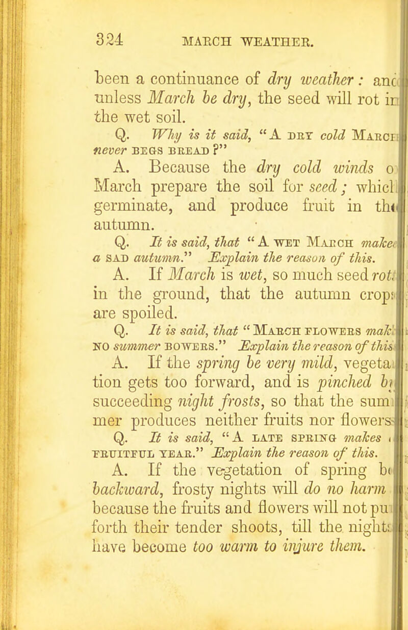 iDeen a continuance of dry loeather : anc unless March he dry, the seed will rot ir the wet soil. Q. TTh^ is it said, A. det cold Maeci never begs bread ? A. Because the dry cold winds o March prepare the soil for seed; whicl germinate, and produce fruit in th«( autumn. Q. It is said, that  A wet Maech maTcefi a SAD autumn. JExplain the reasvii of this. A. If March is wet, so much seed roU in the ground, that the autumn crop;- are spoiled. Q. It is said, that  Maech tlowees ma/cl NO summer bowees. Explain the reason of this\ A. If the spring he very mild, vegetai tion gets too forward, and is pinched h succeeding night frosts, so that the sumi mer produces neither fruits nor flowers; Q. It is said, A late speing makes , FETJITEUL teae. JExplain the reason of this. A. If the vegetation of spring be hachuard, frosty nights will do no harm because the ffuits and flowers wiU not pui forth their tender shoots, till the night!, have become too warm to injure them.