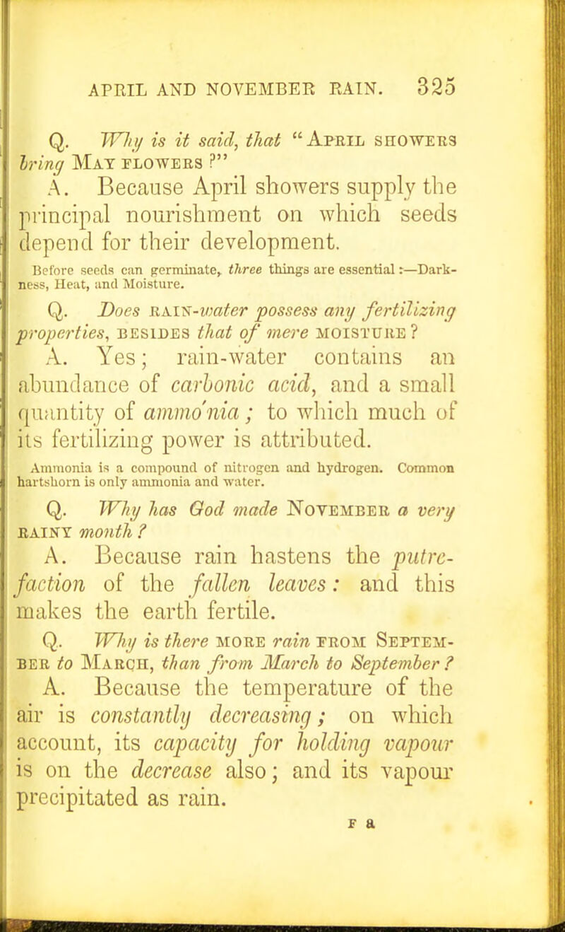 Q. Wli}/ is it said, that Afeil seoweks Iring Mat flowers ? A. Because April showers supply the principal nourishment on which seeds depend for their development. Before seeds can germinate, three things are essential r—Dark- ness, Heat, and Moisture. Q. Does RAi^-VMter possess any fertilizing properties, besides that of mere moisture? A. Yes; rain-water contains an ahundance of carhonic acid, and a small quantity of ammo nia ; to which much of iis fertihzing power is attributed. Ammonia is a compound of nitrogen and hydrogen. Common hartshorn is only ammonia and water. Q. Why has God made November a very RAINY month ? A. Because rain hastens the piitix- faction of the fallen leaves: and this makes the earth fertile. Q. Wliy is there more raiii erom Septem- ber to March, than from March to September ? A. Because the temperature of the air is constantly decreasing; on which account, its capacitij for holding vapour is on the decrease also; and its vapour precipitated as rain. F a