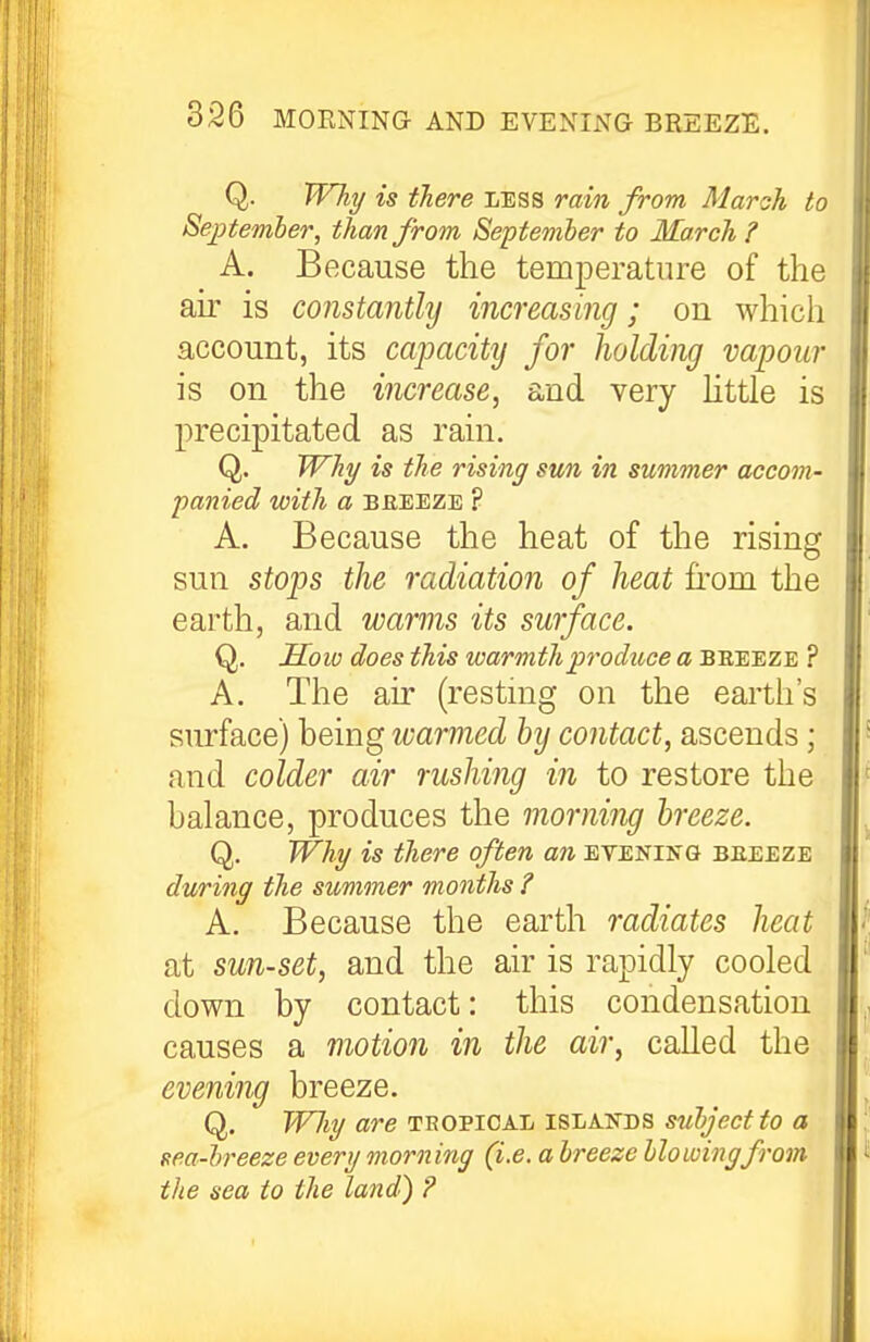 Q. Why is there less rain from Maroh to September, than from September to March? A. Because the temjDeratiire of the au' is constantly increasing; on which account, its capacity for holding vapour is on the increase, and very httle is precipitated as rain. Q. Why is the rising sun in summer accom- panied with a BREEZE ? A. Because the heat of the rising sun stops the radiation of heat from the earth, and warms its surface. Q. Hoio does this warmth produce a beeeze ? A. The air (restmg on the earth's surface) being warmed by contact, ascends; and colder air rushijig in to restore the balance, produces the morning breeze. Q. Why is there often an eteniitg beeeze during the simmer months ? A. Because the earth radiates heat at sun-set, and the air is rapidly cooled down by contact: this condensation causes a motion in the air, called the evening breeze. Q. Wliy are tropical islands subject to a sea-breeze every morning (i.e. a breeze bio winyf-om the sea to the land) ?