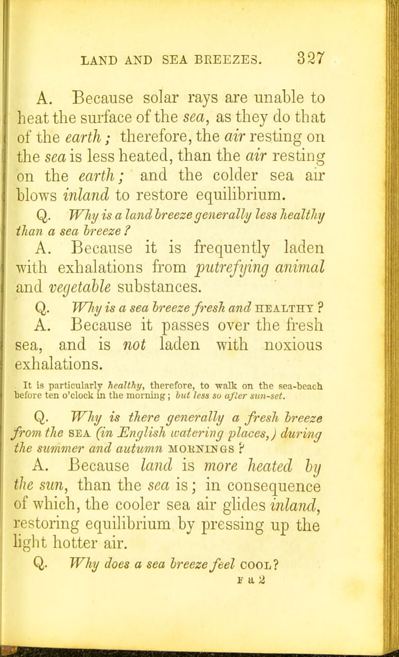 A. Because solar rays are unable to heat the sui'face of the sea, as they do that of the earth; therefore, the air resting on the sea is less heated, than the air resting on the earth; and the colder sea air blows inland to restore equilibrium. Q. Why is a land breeze generally less healthy than a sea breeze ? A. Because it is frequently laden with exhalations from 'putrefying animal and vegetable substances. Q. Why is a sea breeze fresh and healthy ? A. Because it passes over the fresh sea, and is not laden with noxious exhalations. It is particularly healthy, therefore, to -walk on the sea-beach before ten o'clock in the morning; but less su aflei- sun-set. Q. Why is there generally a fresh breeze from the sea (in English watering places,) during the summer and autumn MO.iiKiu gs 'i A. Because land is more heated hij the sun, than the sea is; in consequence of which, the cooler sea air glides inland, restoring equilibrium by pressing up the hght hotter air. Q. Why does a sea breeze feel cool? r a 2