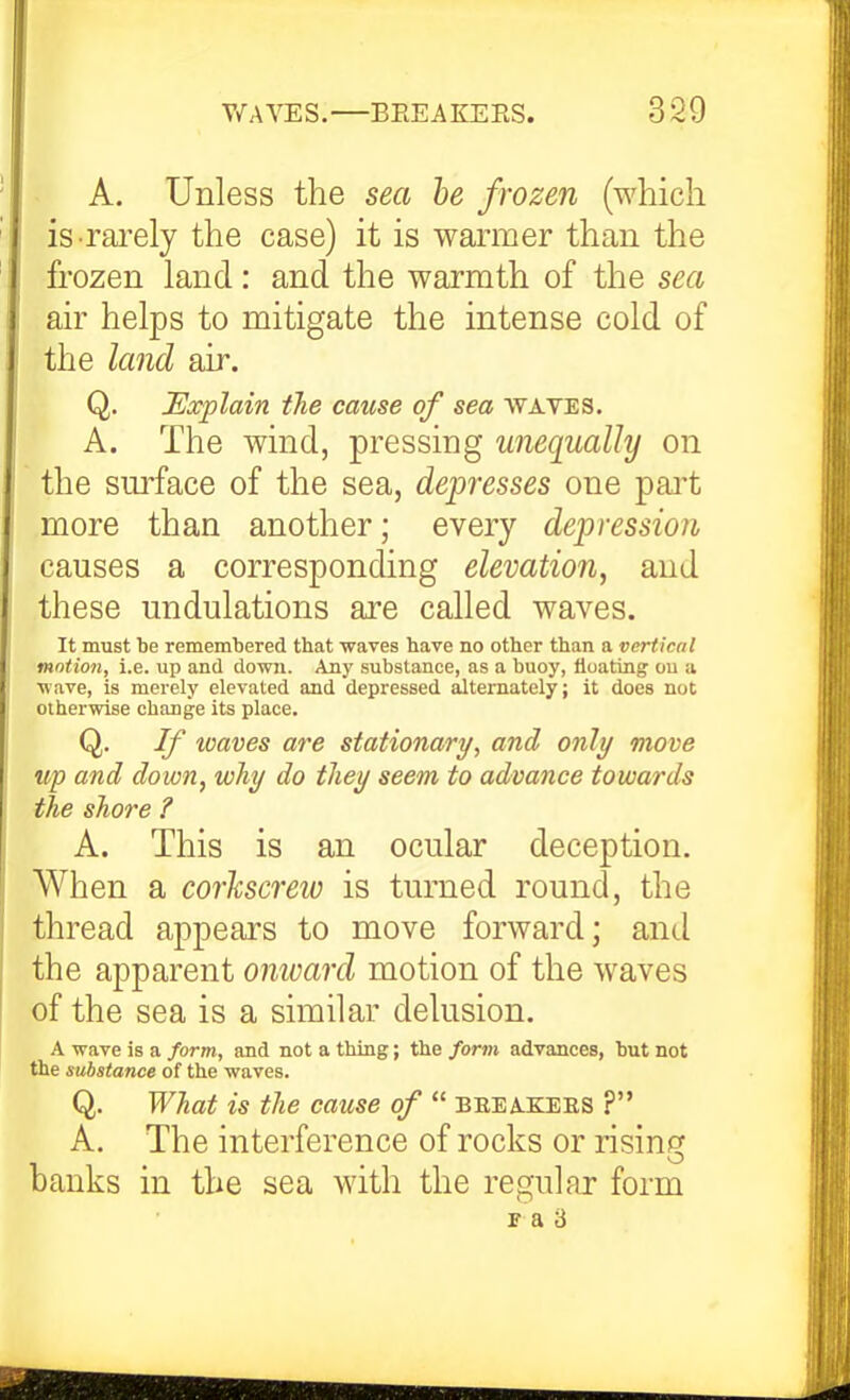 A. Unless the sea he frozen (which isTarely the case) it is warmer than the frozen land: and the warmth of the sea air helps to mitigate the intense cold of the land air. Q. Explain the cause of sea waves. A. The wind, pressing unequally on the smface of the sea, depresses one part more than another; every depression causes a corresponding elevation, and these undulations are called waves. It must be remembered that waves have no other than a vertical motion, i.e. up and down. Any substance, as a buoy, floating ou a wave, is merely elevated and depressed alternately; it does not otherwise change its place. Q. If waves are stationary, and only move up and down, why do they seem to advance towards the shore ? A. This is an ocular deception. When a corkscrew is turned round, the thread appears to move forward; and the apparent onward motion of the waves of the sea is a similar delusion. A wave is a form, and not a thing; the form advances, but not the substance of the waves. Q. What is the cause of  beea-KEEs ? A. The interference of rocks or rising banks in the sea with the regular form