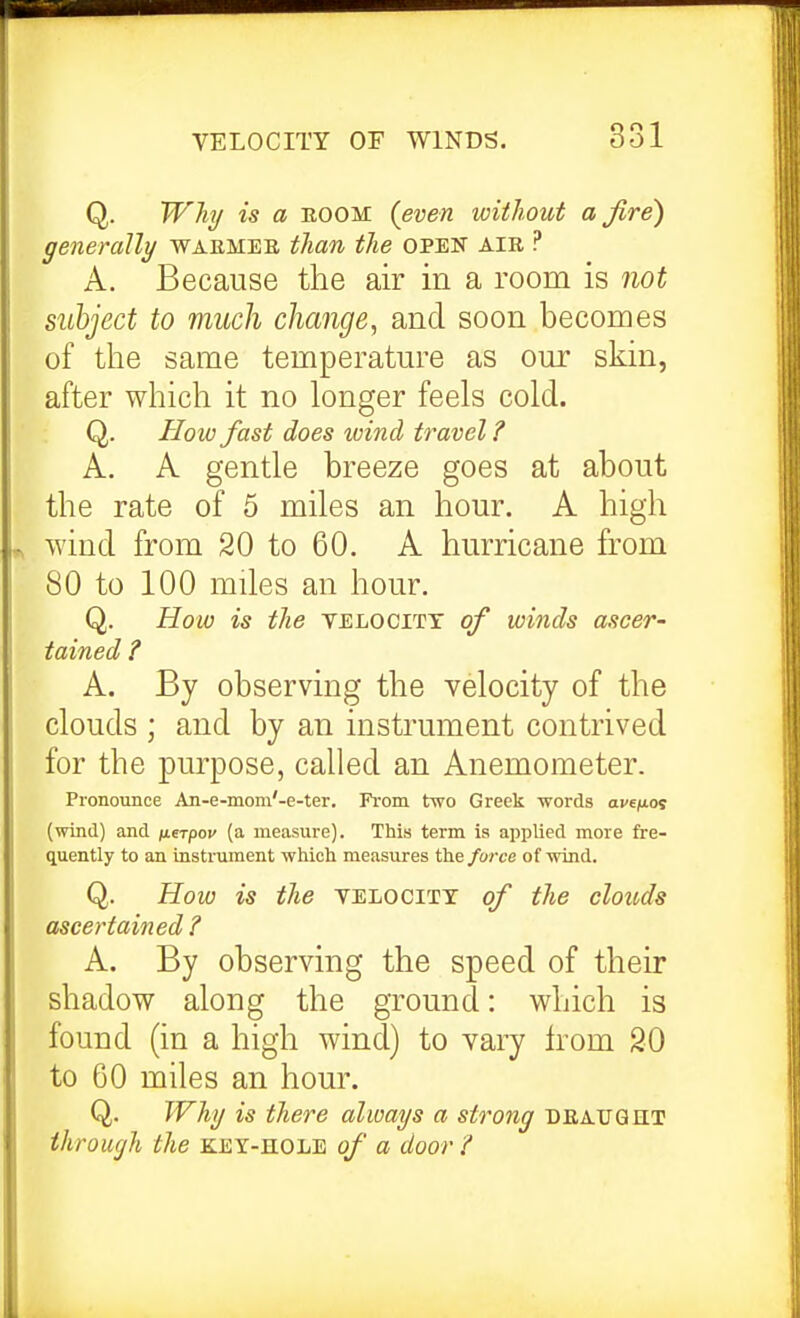 Q. Whij is a EOOM (even without a fire') generally waemeb, than the open air ? A. Because the air in a room is not subject to much change, and soon becomes of the same temperatm-e as om* skin, after which it no longer feels cold. Q. How fast does wind travel ? A. A gentle breeze goes at about the rate of 5 miles an hour. A high wind from 20 to 60. A hurricane from 80 to 100 mdes an hour. Q. How is the yelocitt of winds ascer- tained ? A. By observing the velocity of the clouds ; and by an instrument contrived for the purpose, called an Anemometer. Pronounce An-e-moni'-e-ter. From two Greek words ave/nos (wind) and iierpov (a measure). This term is applied more fre- quently to an instnunent which measures the force of wind. Q. How is the velocity of the clouds ascertained A. By observing the speed of their shadow along the ground: which is found (in a high wind) to vary Irom 20 to 60 miles an hour. Q. JVhi/ is there always a strong deatjqht through the KEY-HOLE of a door ?