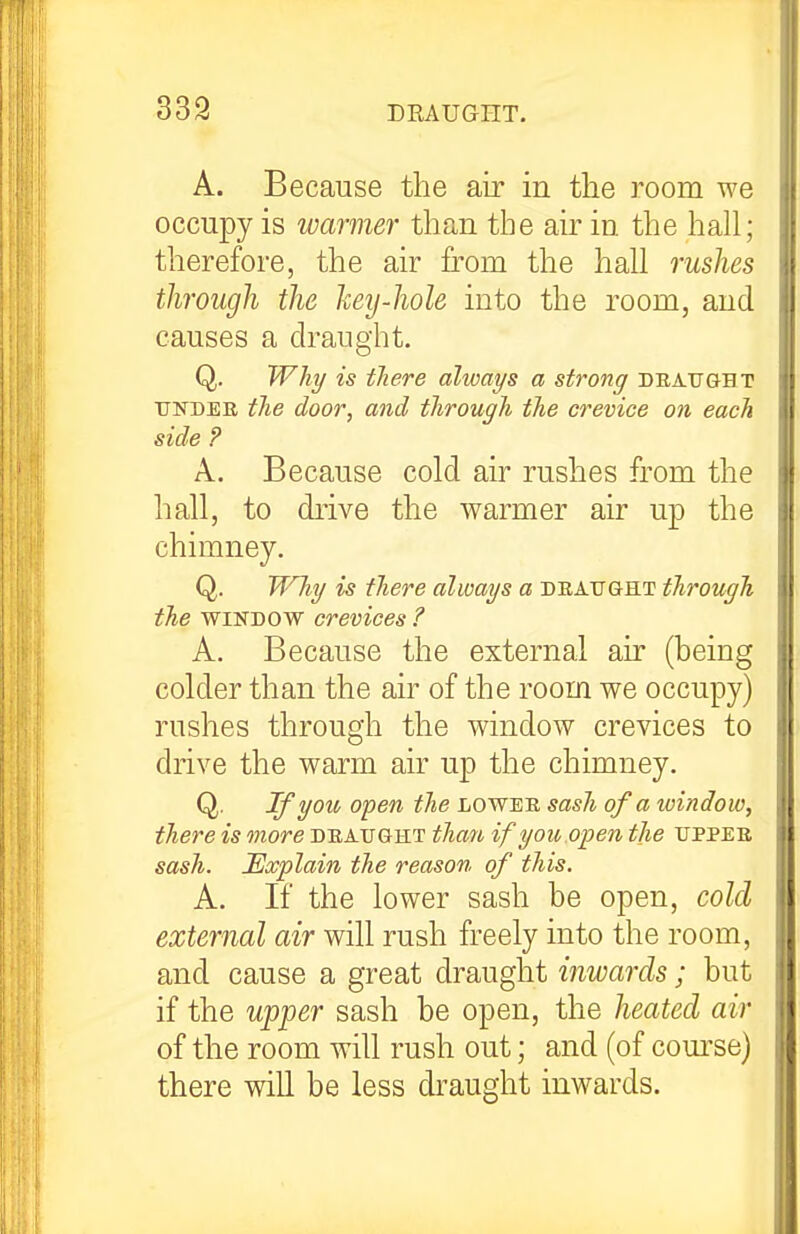 339 DRAUGHT. A. Because the air in the room we occupy is warmer than the air in the hall; therefore, the air from the hall rushes thi'ough the hey-hole into the room, and causes a draught, Q. Will/ is tJiere always a strong draught TTisrBEE tlie door, and through the crevice on each side P A. Because cold air rushes from the hall, to drive the warmer air up the chimney. Q. TT'lig is there always a draught through the WINDOW crevices ? A. Because the external air (being colder than the air of the room we occupy) rushes through the window crevices to drive the warm air up the chimney. Q. Ifyoiv open the lower sash of a window, there is more draught than if yon.open the upper sash. Explain the reason of this. A. If the lower sash be open, cold external air will rush freely into the room, and cause a great draught inwards; but if the up'per sash be open, the heated air of the room will rush out; and (of com'se) there will be less draught inwards.