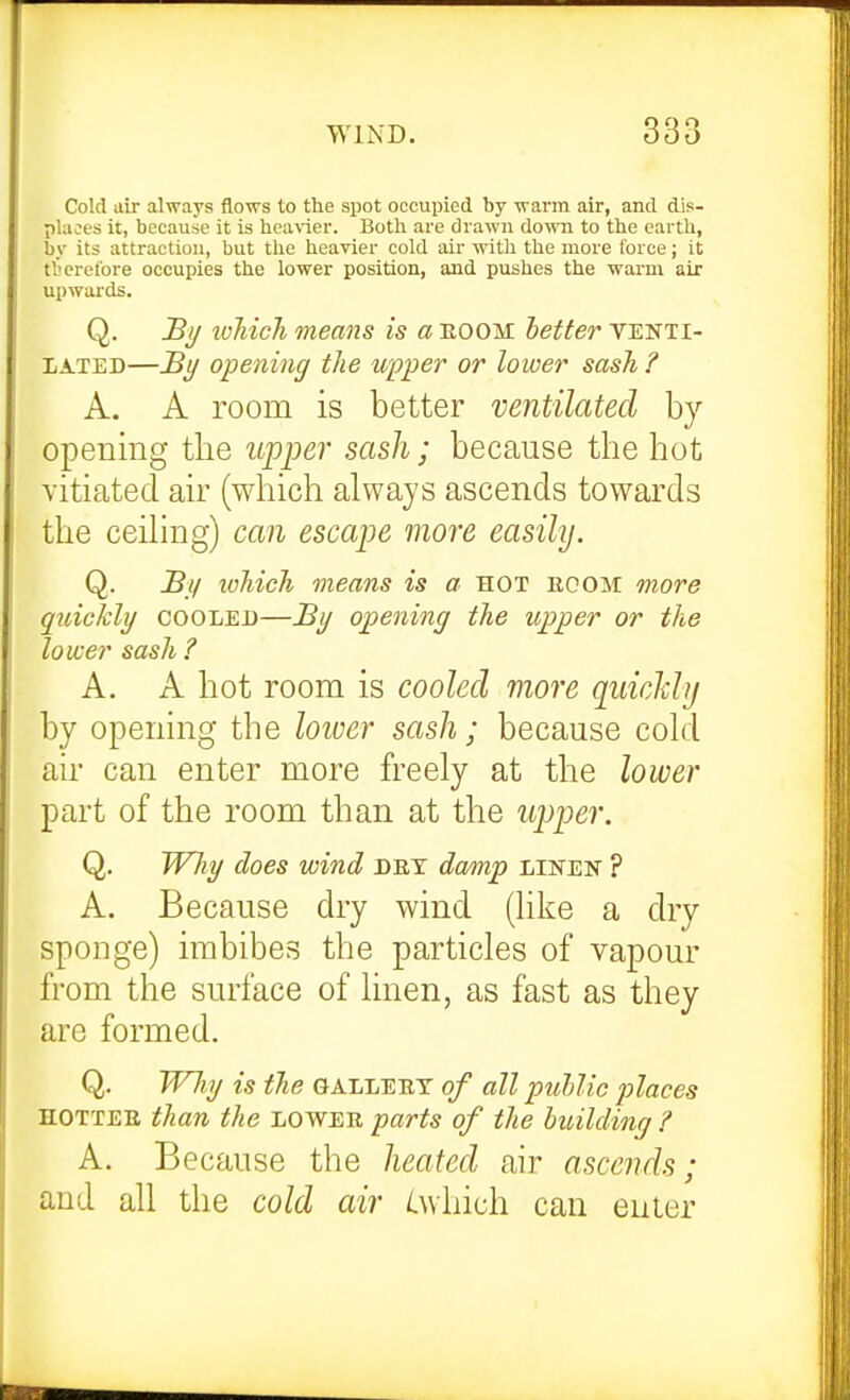 Cold air always flows to the spot occupied by ■warm air, and dis- places it, because it is hca\-ier. Both are drawn down to the earth, by its attraction, but the heavier cold air with the more force; it tl'erel'ore occupies the lower position, and pushes the warm air upwards. Q. Bi/ tvMch means is a boom better venti- lated—J3j/ opening the upper or lower sash ? A. A room is better ventilated by opening the upper sash; because the hot vitiated air (wliich always ascends towards the ceihng) can escape more easily. Q. Bj/ which means is a hot boom more quickly cooled—By opening the upper or the lower sash ? A. A hot room is cooled more quicMij by opening the loiver sash; because cold au' can enter more freely at the lower part of the room than at the upper. Q. Wliy does wind dbt damp linen ? A. Because dry wind (like a dry sponge) imbibes the particles of vapour from the surface of linen, as fast as they are formed. Q. Wliy is the gallebt of all puUic places HOTTER than the lower parts of the building ? A. B ecause the heated air ascends • and all the cold air /Lwhich can enter