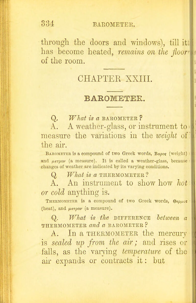 through the doors and windows), till itt has become heated, remains on the floor of the room. CHAPTER XXIII. BAROMETER. Q. What is a bahometeb ? A. A weather-glass, or instrument to > measure the variations in the weight of the air. Basometek is a compound of two Greek words, Bopos (weiiiht) and fierpov (a measure). It is called a weather-glass, because changes of weather are indicated by its varying conditions. Q WJiat is a theemometee ? A. An instrument to show how hot or cold anything is. Thermometer is a compound of two Greek words, ©ep^ics (heat), and ixtrpov (a measure). Q. What is the diffeeencb between a I'HEEMOMETEE and a BAEOMETEE ? A. In a THERMOMETER the mercury is sealed up from the air; and rises or falls, as the vandng temperature of the air expands or contracts it: but