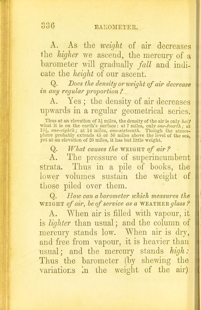 A. As the weight of air decreases the higher we ascend, the mercury of a barometer will gradually fall and indi- cate the height of our ascent. Q. Does the density or weight of air decrease in any regular proportion ? A. Yes ; the density of air decreases upwards in a regular geometrical series. Thus at ail elevation of 3 J miles, the density of the air is only half what it is on the eai'th's surface: at 7 miles, only one-fom-tli; at loi, one-eighth; at 14 miles, one-sixteenth. Though the atmos- phere probably extends 45 or 50 miles above the level of the sea, yet at an elevation of 20 miles, it has but Uttle weight. Q. Wliat causes the weight of air ? A. The pressure of superincumbent strata. Thus in a pile of books, the lower volumes sustain the weight of those piled over them. Q. How can a harometer which measures the WEIGHT of air, he of service as a weathee glass '? A. When air is filled with vapour, it is lighter than usual; and the column of mercury stands low. When air is dry, and free from vapour, it is heavier than usual; and the mercury stands high: Thus the barometer (by shewing the variations In the weight of the air)