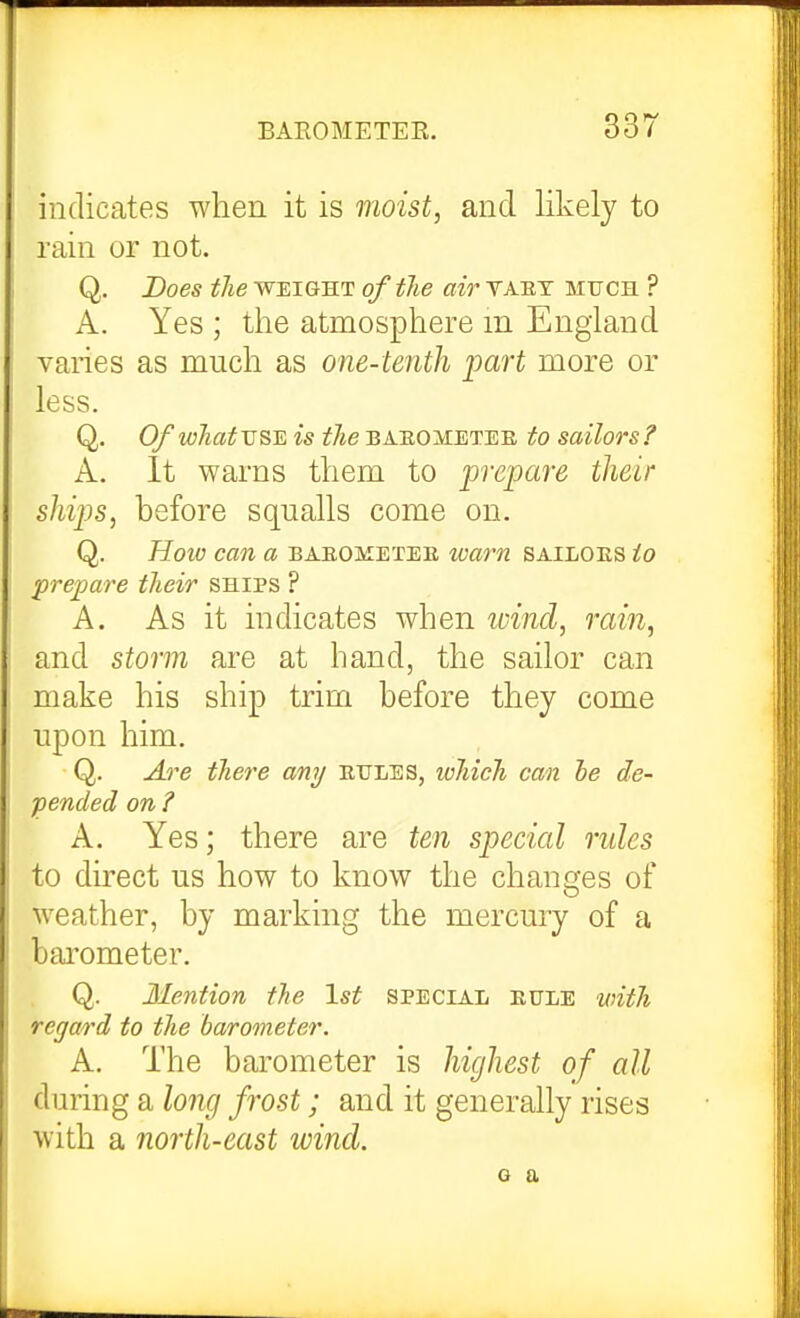 indicates when it is moist, and likely to rain or not. Q. Does the weight of the air taet much ? A. Yes ; the atmosphere m England varies as much as one-tenth part more or less. Q. 0/whatvs^ is the babometee to sailors f A. It warns them to prepare their ships, before squalls come on. Q. Hoio can a baeojvtetee waim sailoes to prepare their ships ? A. As it indicates when wind, rain, and storm are at hand, the sailor can make his ship trim before they come upon him. Q. Are there any eules, which can be de- pended on ? A. Yes; there are ten special rules to duect us how to know the changes of weather, by marking the mercury of a bai'ometer. Q. Mention the 1st special eule with regard to the barometer. A. The barometer is highest of all during a long frost; and it generally rises with a north-east wind. Q a