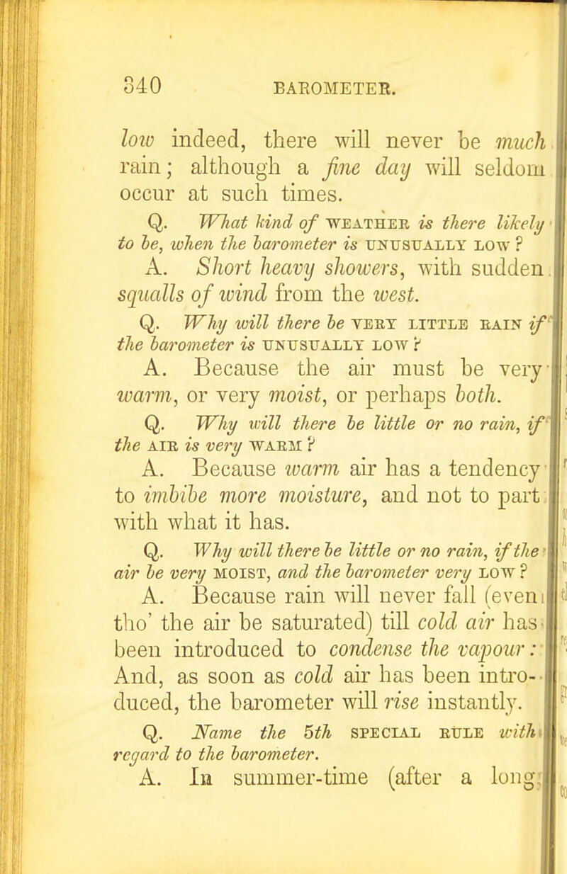 lolo indeed, there will never be much rain; although a fine day will seldom occur at such times. Q. Wliat kind of weather is tliere liJcely to he, when the barometer is unusually low ? A. Short heavy showers, with sudden squalls of ivind from the west. Q. Whi/ will there he veet little eain if^ the barometer is ukusually low 'i A. Because the air must be very warm, or very moist, or perhaps both. Q. Why will there he little or no rain, if' the AIE is very waem ? A. Because ivarm air has a tendency to imbibe more moisture, and not to part: with what it has. Q. Why will there he little or no rain, if the' air he very moist, and the harometer very low ? A. Because rain will never fall (evem tho' the air be saturated) till cold air has^ been introduced to condense the vapoury And, as soon as cold air has been intro-- duced, the barometer will rise instantly. Q. Name the 5th SPECIAL eule withi regard to the harometer. A. In summer-time (after a longj