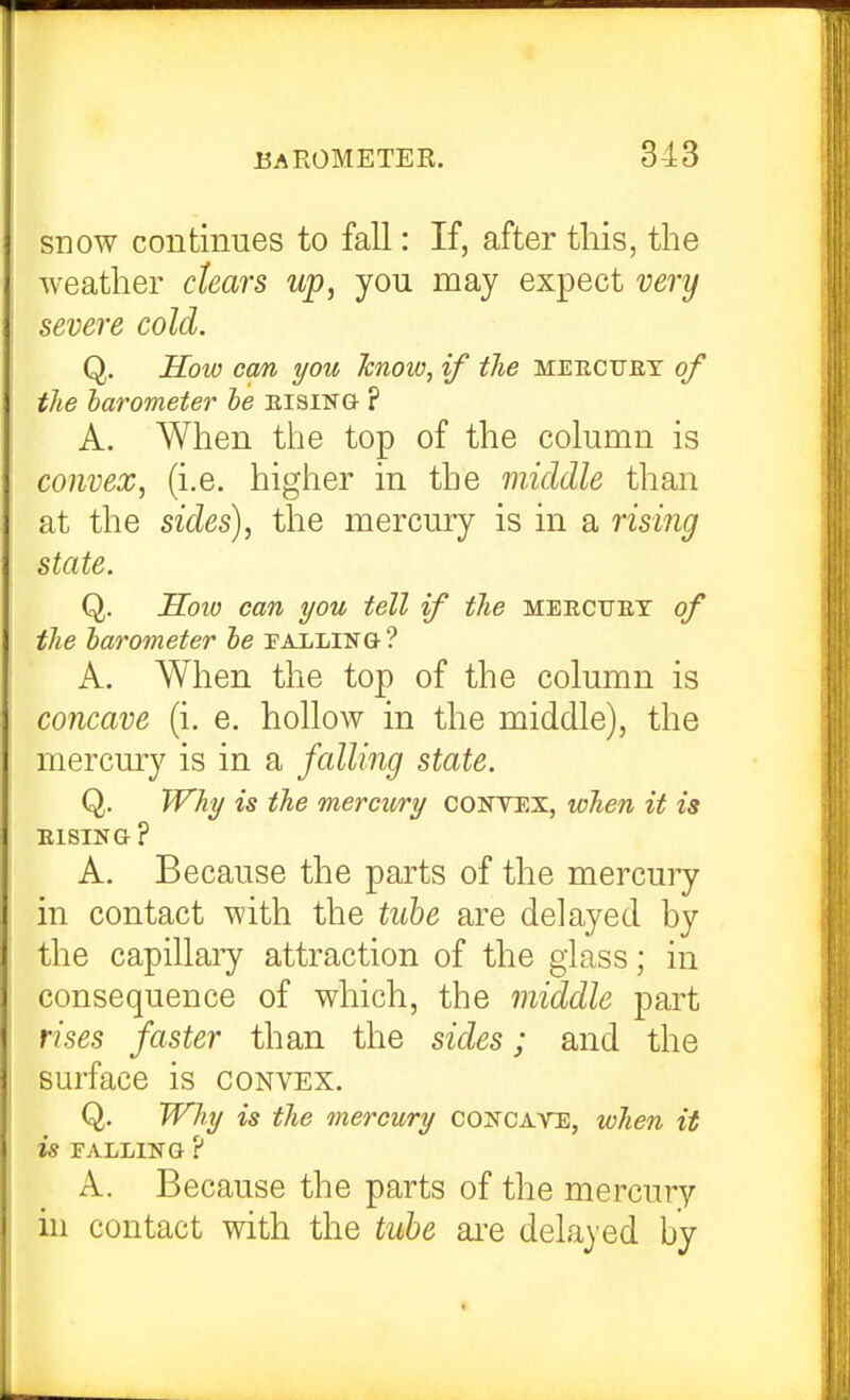 snow continues to fall: If, after this, the weather dears up, you may expect very severe cold. Q. IToio cm you hnow, if the meectjby of the barometer he eising ? A. When the top of the column is convex, (i.e. higher in the middle than at the sides), the mercury is in a rising state. Q. Sow can you tell if the mekctjet of the barometer be palling ? A. When the top of the column is concave (i. e. hollow in the middle), the mercury is in a falling state. Q. Why is the mercury convex, tchen it is EISING ? A. Because the parts of the mercury in contact with the tube are delayed by the capillaiy attraction of the glass; in consequence of which, the middle part rises faster than the sides; and the surface is convex. Q. Why is the mercury concave, when it is FALLING ? A. Because the parts of the mercury hi contact with the tube ai-e delayed by