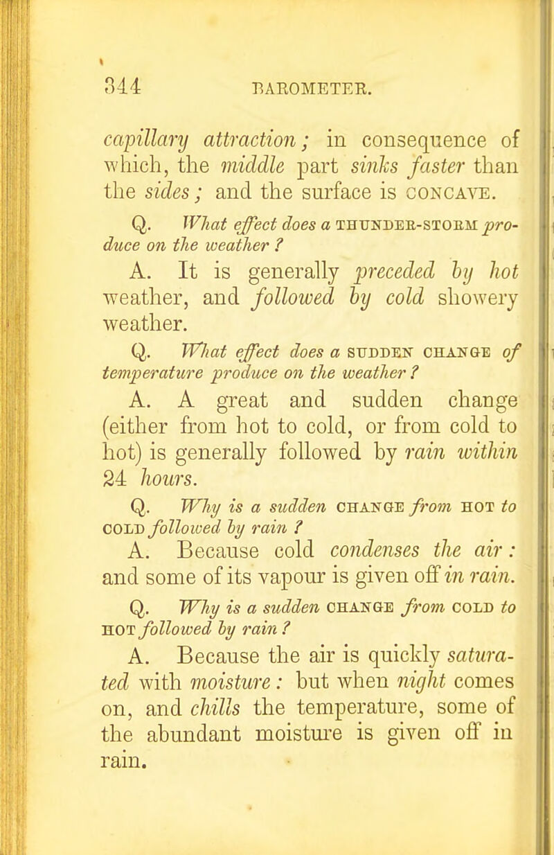 capillary attraction; in consequence of which, the middle part sinks faster than the sides; and the surface is conca^'t:. Q. What effect does a thundee-sioem^/'O- duce on the weather ? A. It is generally jjreceded hy hot weather, and followed by cold showery weather. Q. VVliaf effect does a sttdden CHANaE of temperature produce on the weather ? A. A great and sudden change (either from hot to cold, or from cold to hot) is generally followed by rain within 24 hours. Q. Why is a sudden chakge fro7n hot to COliT) followed ly rain ? A. Because cold condenses the air : and some of its vapour is given off m rain. Q. Why is a sudden change from cold to KOi: followed hy rain ? A. Because the air is quickly satura- ted with moisture: but when night comes on, and chills the temperature, some of the abundant moistm'e is given off in rain.